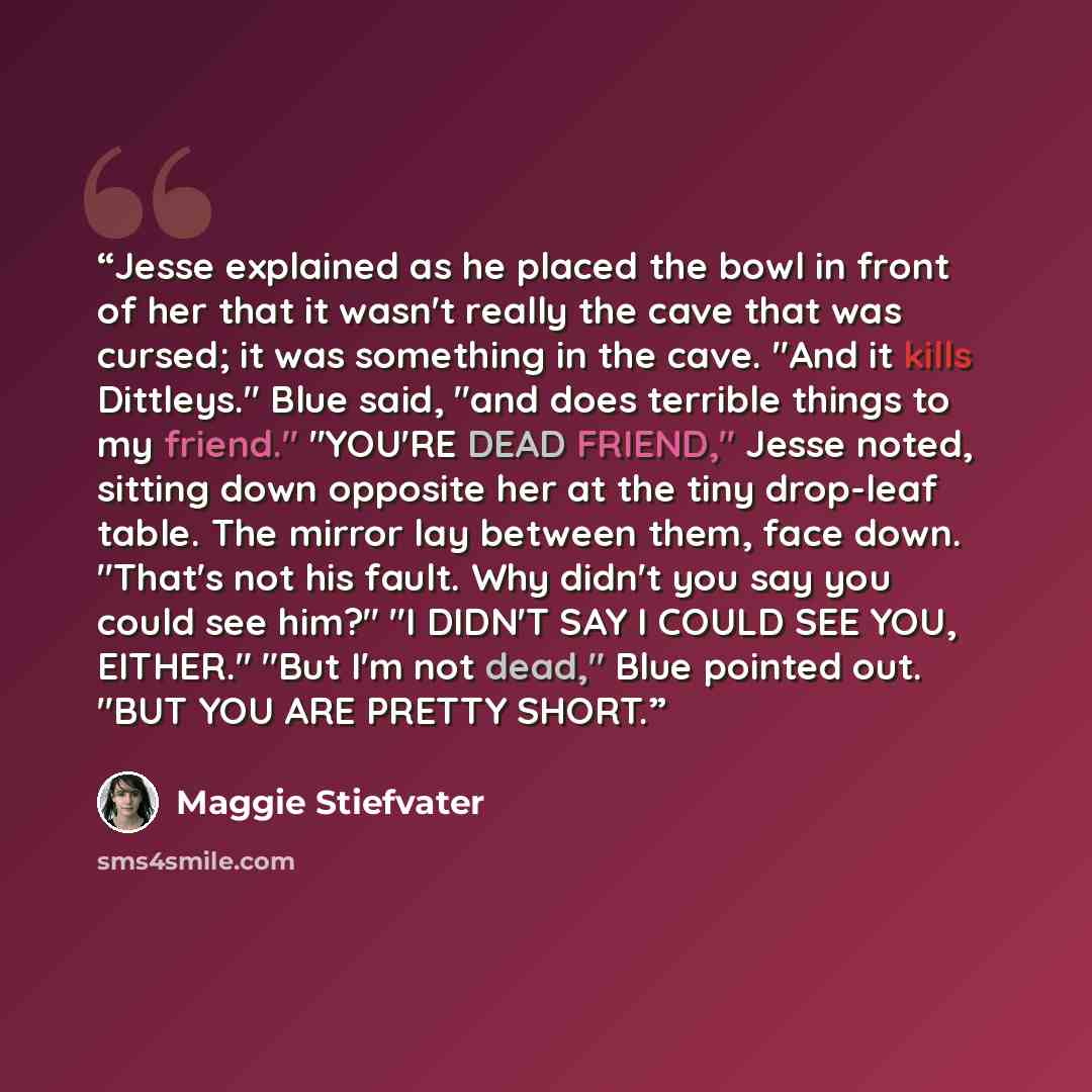 “Jesse explained as he placed the bowl in front of her that it wasn't really the cave that was cursed; it was something in the cave. "And it kills Dittleys." Blue said, "and does terrible things to my friend." "YOU'RE DEAD FRIEND," Jesse noted, sitting down opposite her at the tiny drop-leaf table…” quote by Maggie Stiefvater
