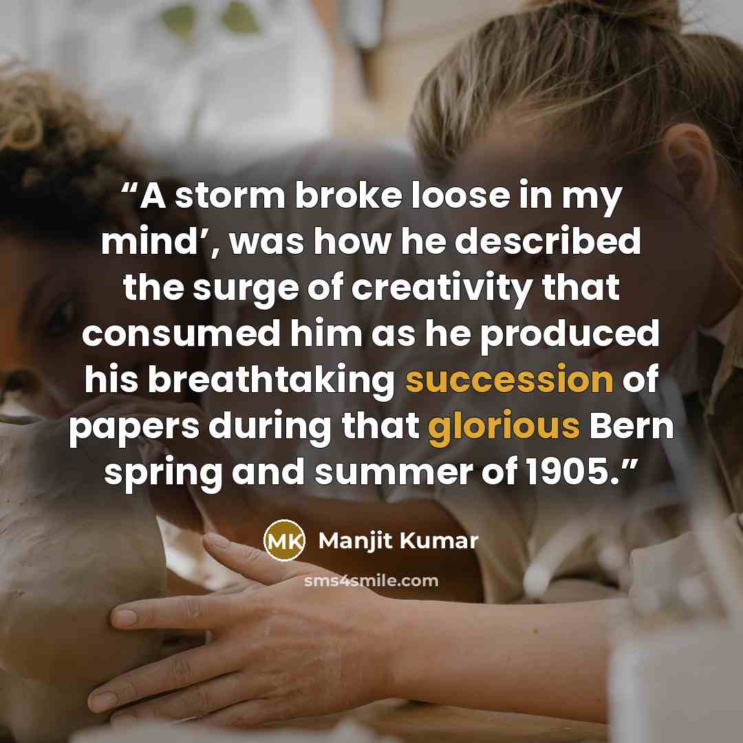 “A storm broke loose in my mind’, was how he described the surge of creativity that consumed him as he produced his breathtaking succession of papers during that glorious Bern spring and summer of 1905.” quote by Manjit Kumar