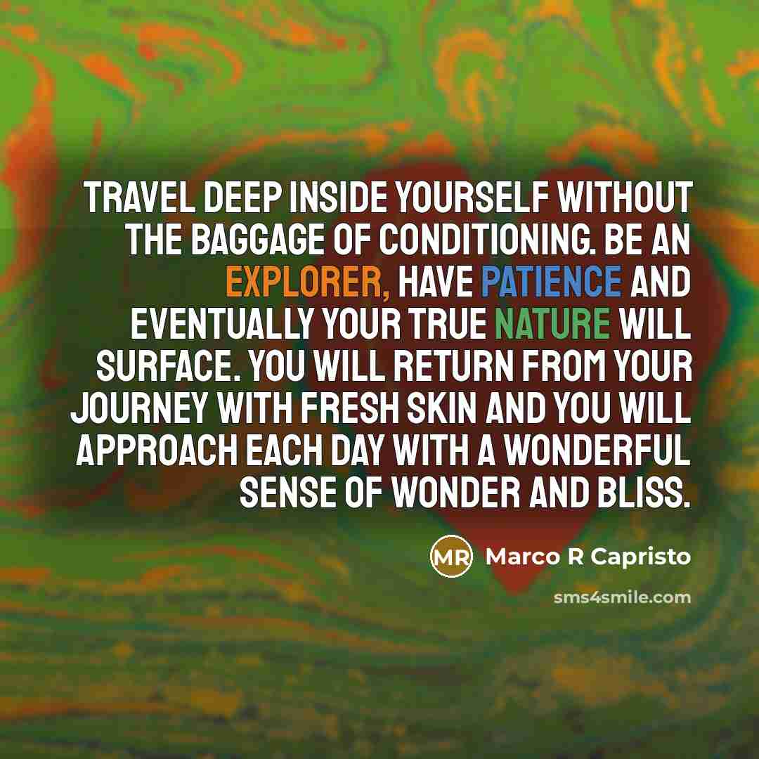 “Travel deep inside yourself without the baggage of conditioning. Be an explorer, have patience and eventually your true nature will surface. You will return from your journey with fresh skin and you will approach each day with a wonderful sense of wonder and bliss.” quote by Marco R Capristo