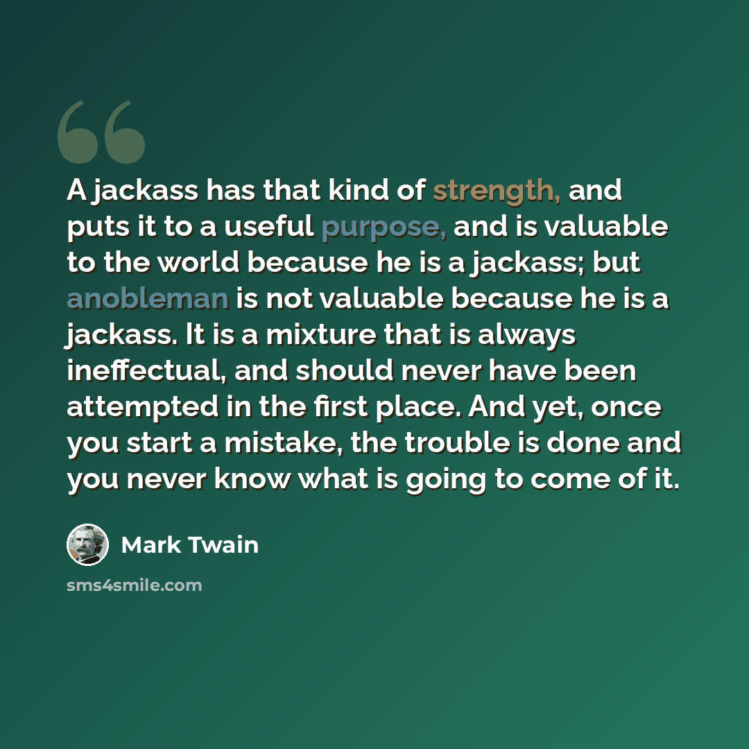 “A jackass has that kind of strength, and puts it to a useful purpose, and is valuable to the world because he is a jackass; but anobleman is not valuable because he is a jackass. It is a mixture that is always ineffectual, and should never have been attempted in the first place. And yet, once you…” quote by Mark Twain