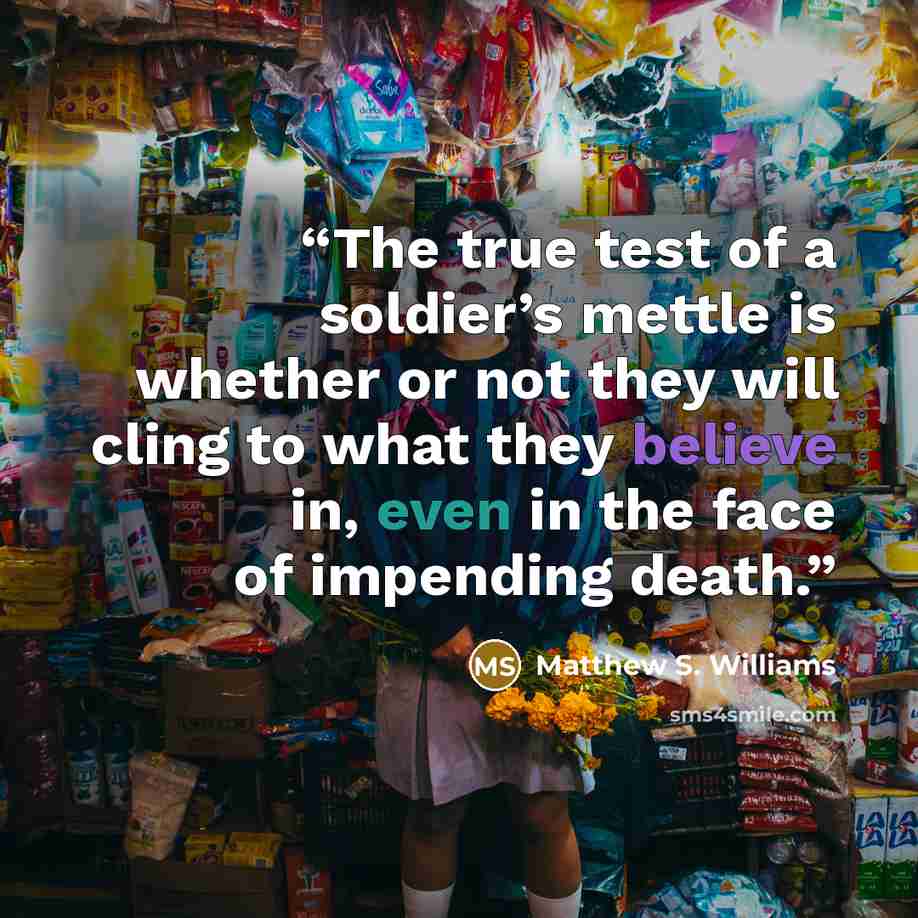 “The true test of a soldier’s mettle is whether or not they will cling to what they believe in, even in the face of impending death.” quote by Matthew S. Williams
