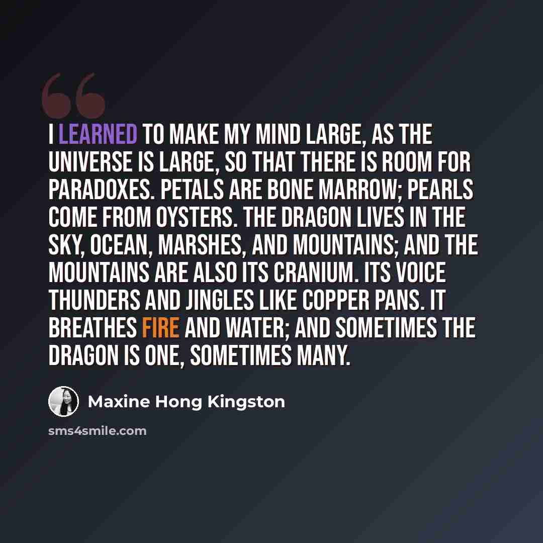 “I learned to make my mind large, as the universe is large, so that there is room for paradoxes. Petals are bone marrow; pearls come from oysters. The dragon lives in the sky, ocean, marshes, and mountains; and the mountains are also its cranium. Its voice thunders and jingles like copper pans. It…” quote by Maxine Hong Kingston