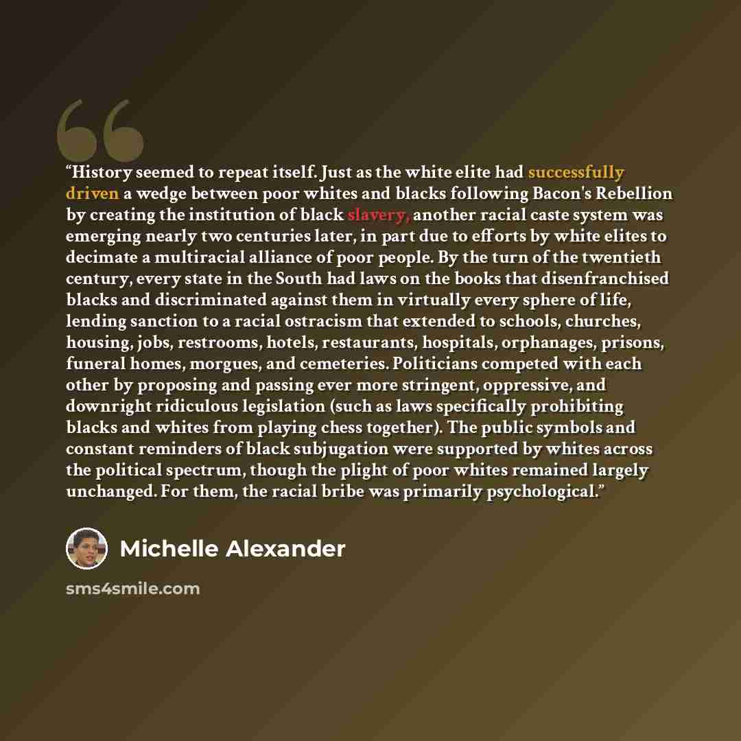 “History seemed to repeat itself. Just as the white elite had successfully driven a wedge between poor whites and blacks following Bacon's Rebellion by creating the institution of black slavery, another racial caste system was emerging nearly two centuries later, in part due to efforts by white…” quote by Michelle Alexander