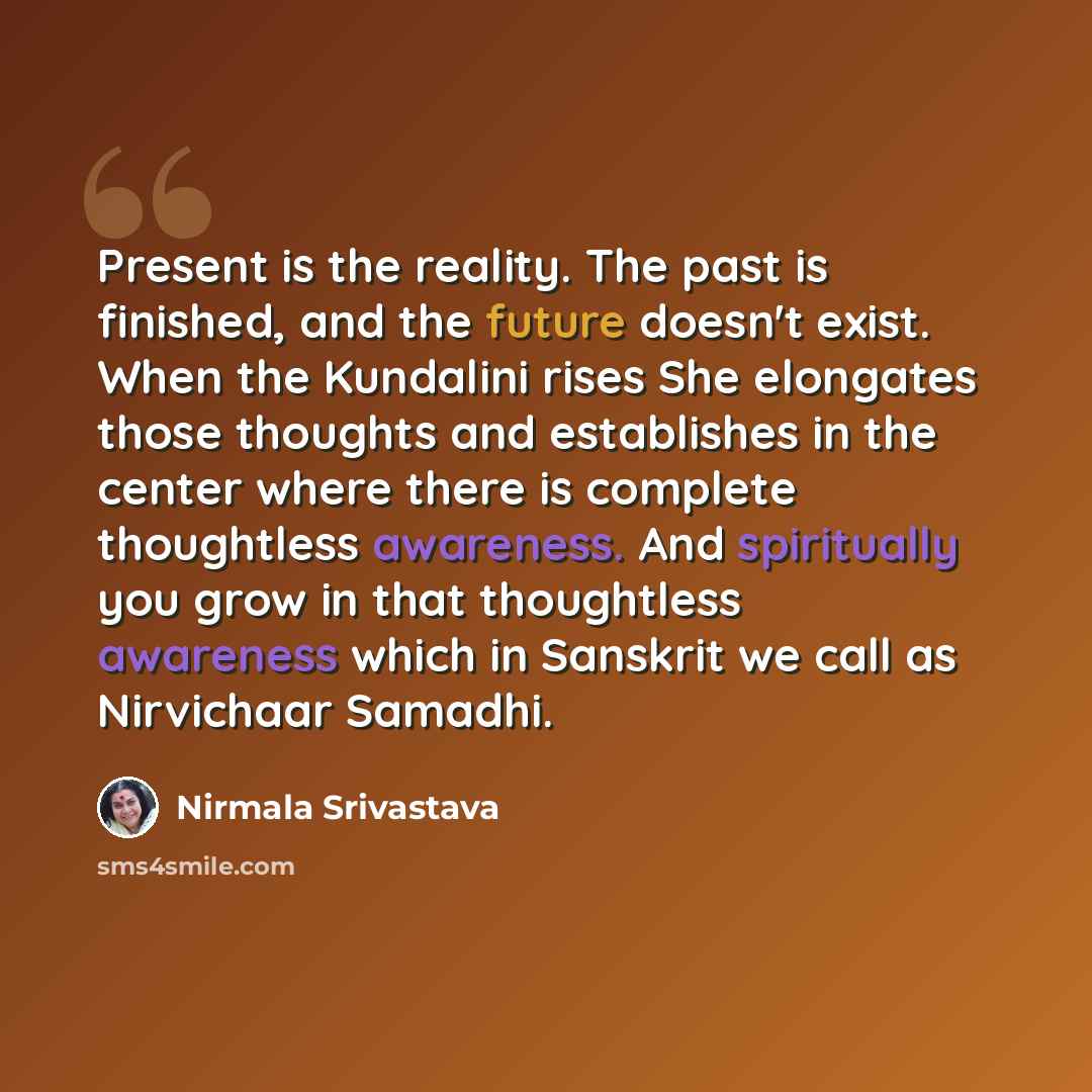 “Present is the reality. The past is finished, and the future doesn't exist. When the Kundalini rises She elongates those thoughts and establishes in the center where there is complete thoughtless awareness. And spiritually you grow in that thoughtless awareness which in Sanskrit we call as…” quote by Nirmala Srivastava