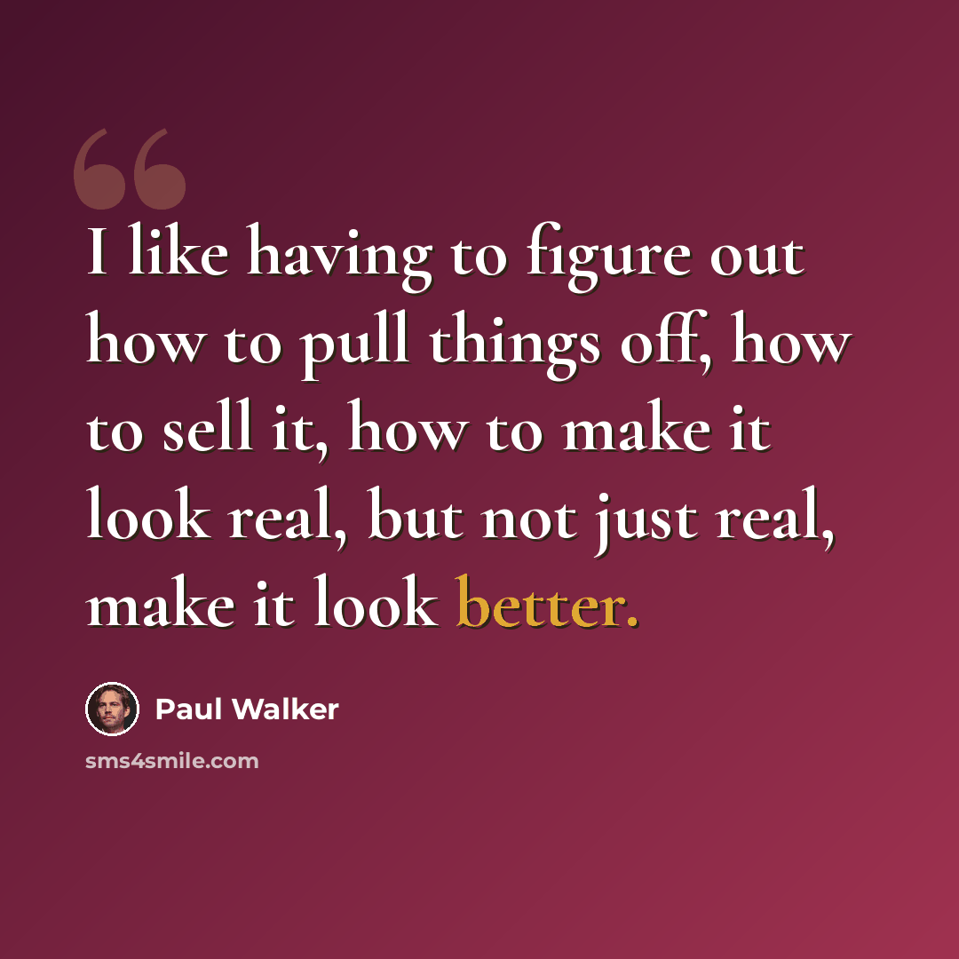 “I like having to figure out how to pull things off, how to sell it, how to make it look real, but not just real, make it look better.” quote by Paul Walker