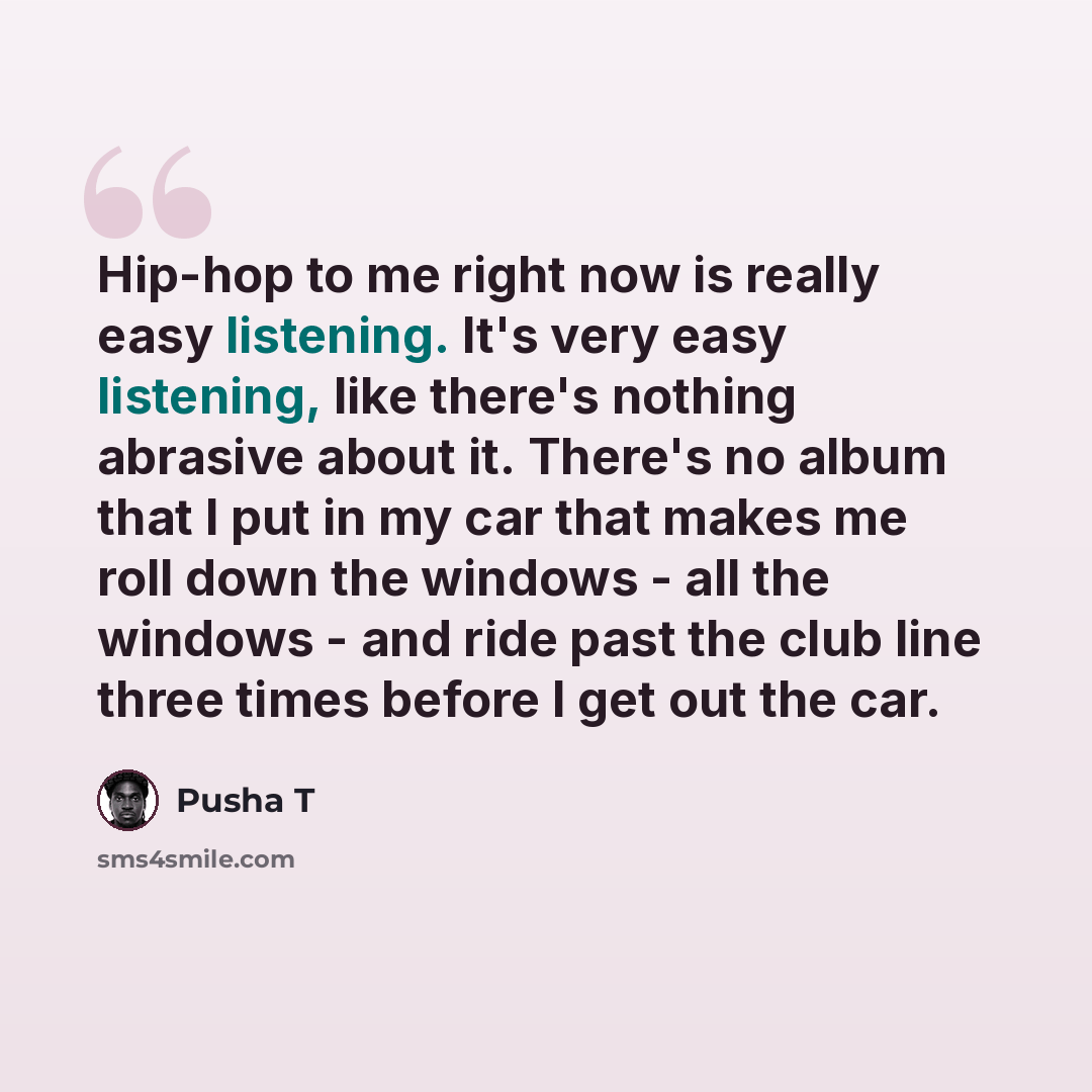 “Hip-hop to me right now is really easy listening. It's very easy listening, like there's nothing abrasive about it. There's no album that I put in my car that makes me roll down the windows - all the windows - and ride past the club line three times before I get out the car.” quote by Pusha T