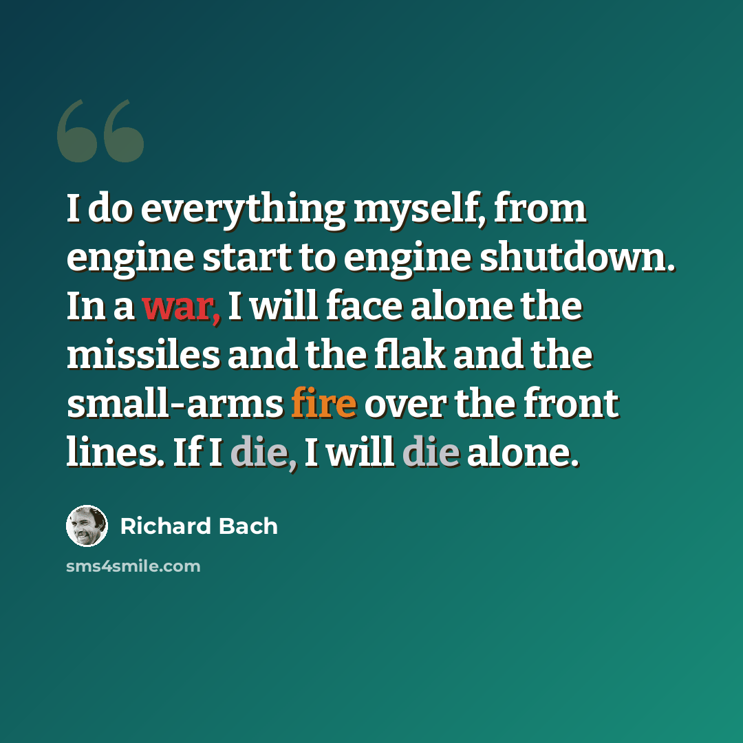 “I do everything myself, from engine start to engine shutdown. In a war, I will face alone the missiles and the flak and the small-arms fire over the front lines. If I die, I will die alone.” quote by Richard Bach