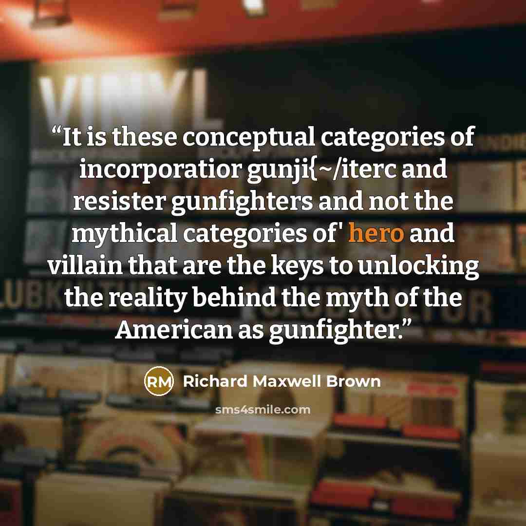 “It is these conceptual categories of incorporatior gunji{~/iterc and resister gunfighters and not the mythical categories of' hero and villain that are the keys to unlocking the reality behind the myth of the American as gunfighter.” quote by Richard Maxwell Brown