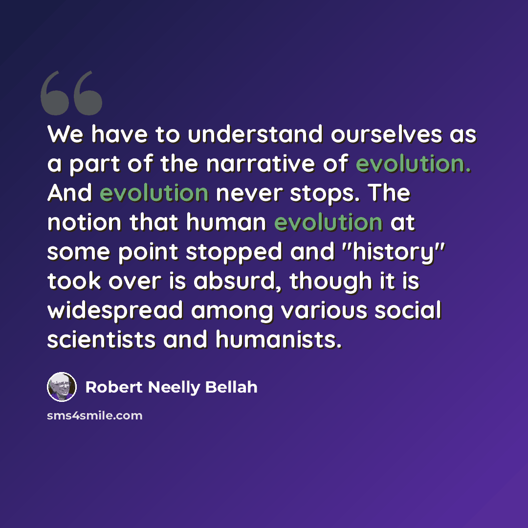“We have to understand ourselves as a part of the narrative of evolution. And evolution never stops. The notion that human evolution at some point stopped and "history" took over is absurd, though it is widespread among various social scientists and humanists.” quote by Robert Neelly Bellah