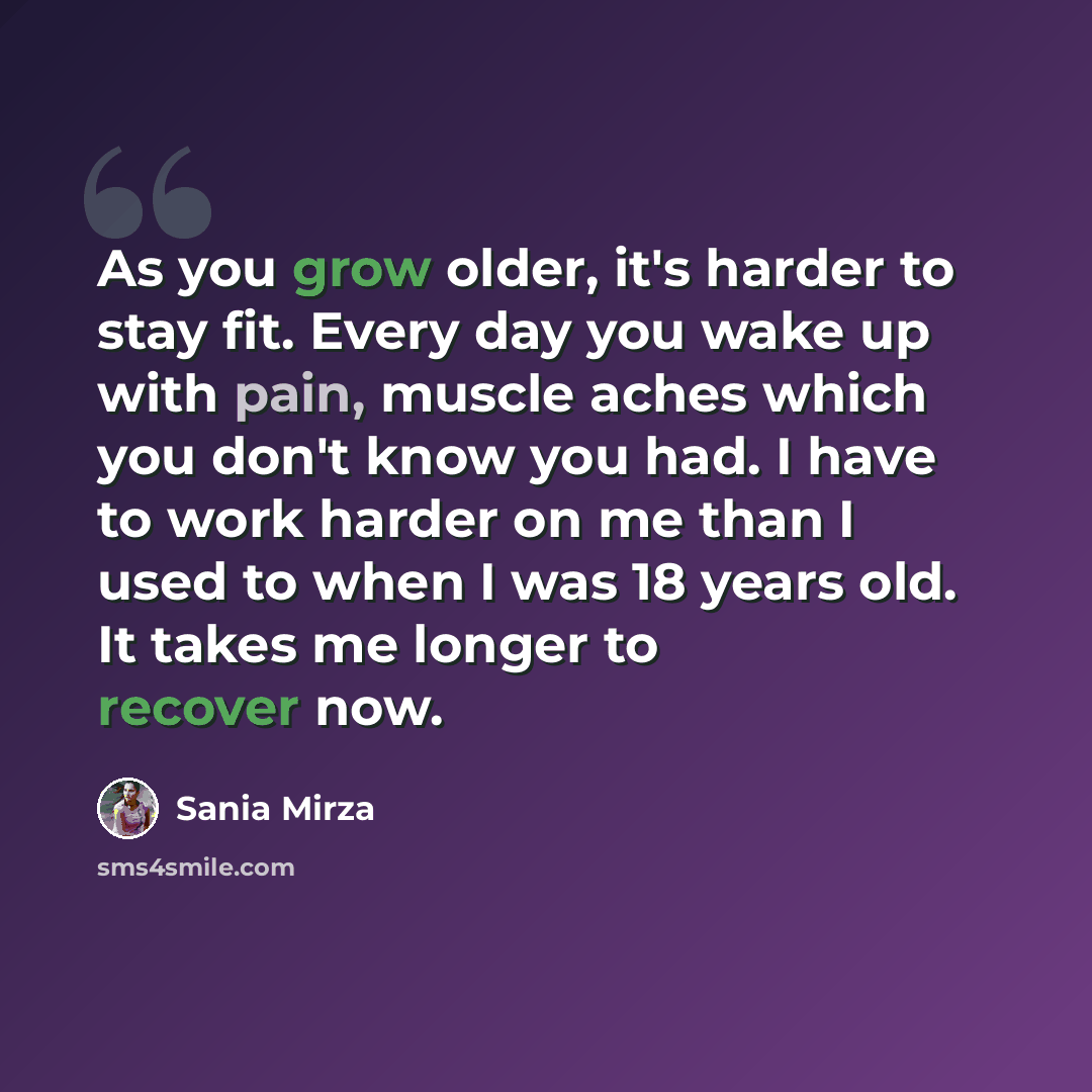 “As you grow older, it's harder to stay fit. Every day you wake up with pain, muscle aches which you don't know you had. I have to work harder on me than I used to when I was 18 years old. It takes me longer to recover now.” quote by Sania Mirza