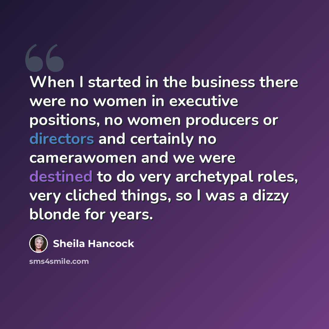 “When I started in the business there were no women in executive positions, no women producers or directors and certainly no camerawomen and we were destined to do very archetypal roles, very cliched things, so I was a dizzy blonde for years.” quote by Sheila Hancock