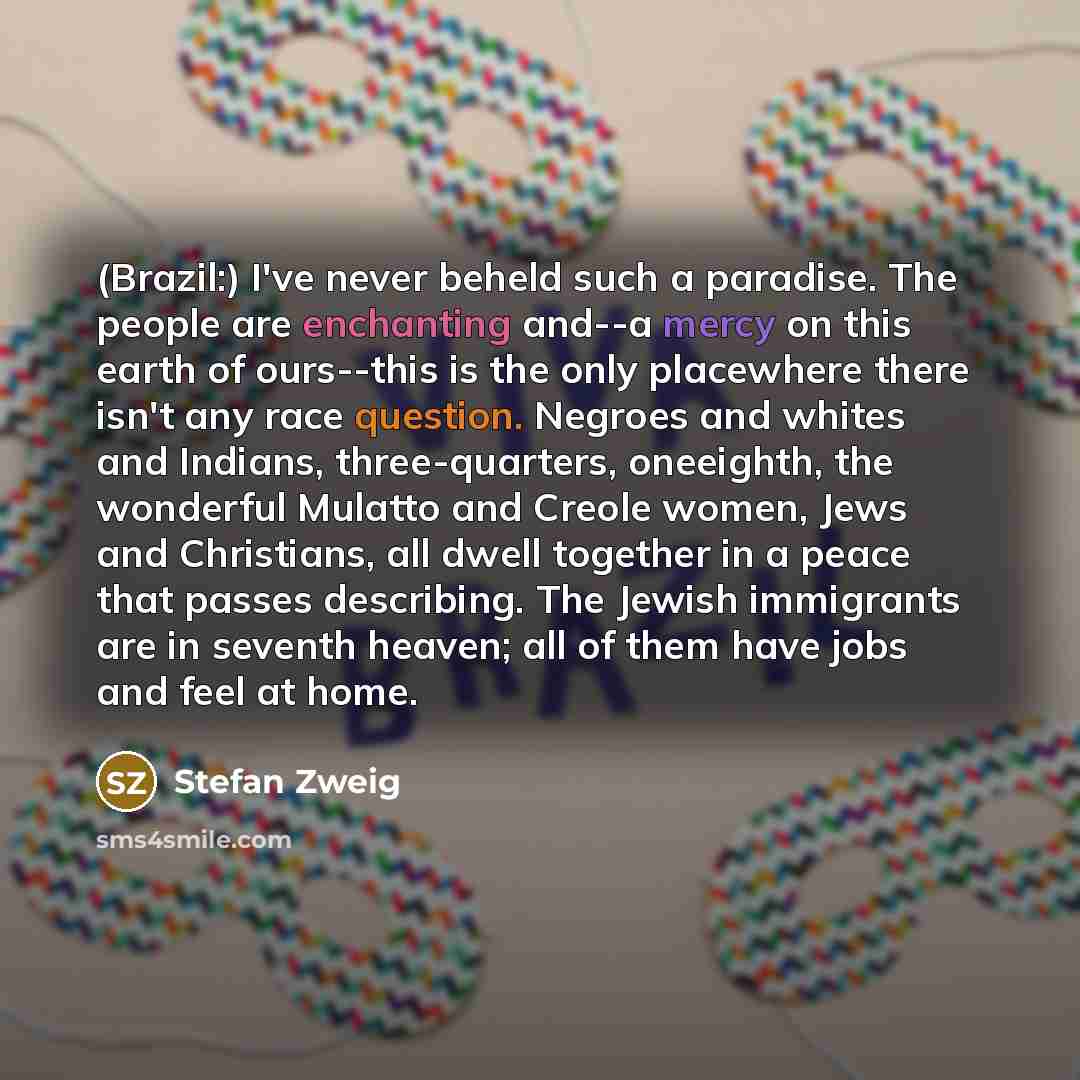 “(Brazil:) I've never beheld such a paradise. The people are enchanting and--a mercy on this earth of ours--this is the only placewhere there isn't any race question. Negroes and whites and Indians, three-quarters, oneeighth, the wonderful Mulatto and Creole women, Jews and Christians, all dwell…” quote by Stefan Zweig