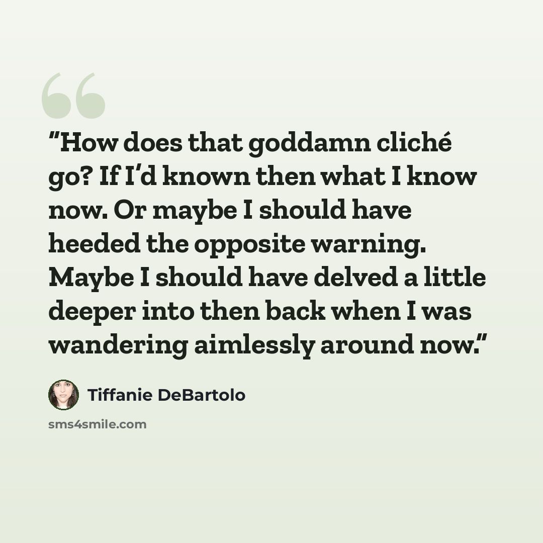 “How does that goddamn cliché go? If I’d known then what I know now. Or maybe I should have heeded the opposite warning. Maybe I should have delved a little deeper into then back when I was wandering aimlessly around now.” quote by tiffanie debartolo