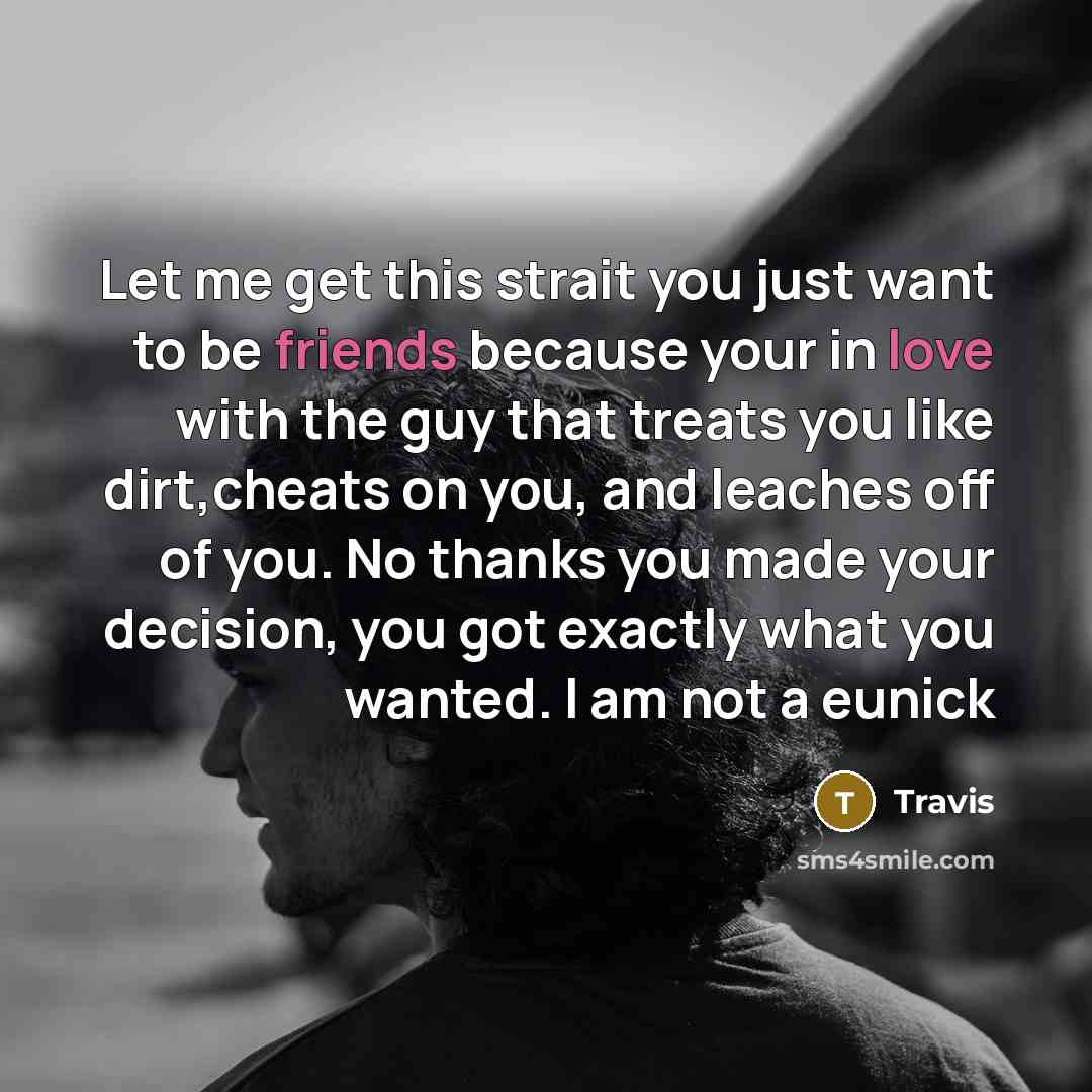 “Let me get this strait you just want to be friends because your in love with the guy that treats you like dirt,cheats on you, and leaches off of you. No thanks you made your decision, you got exactly what you wanted. I am not a eunick” quote by Travis