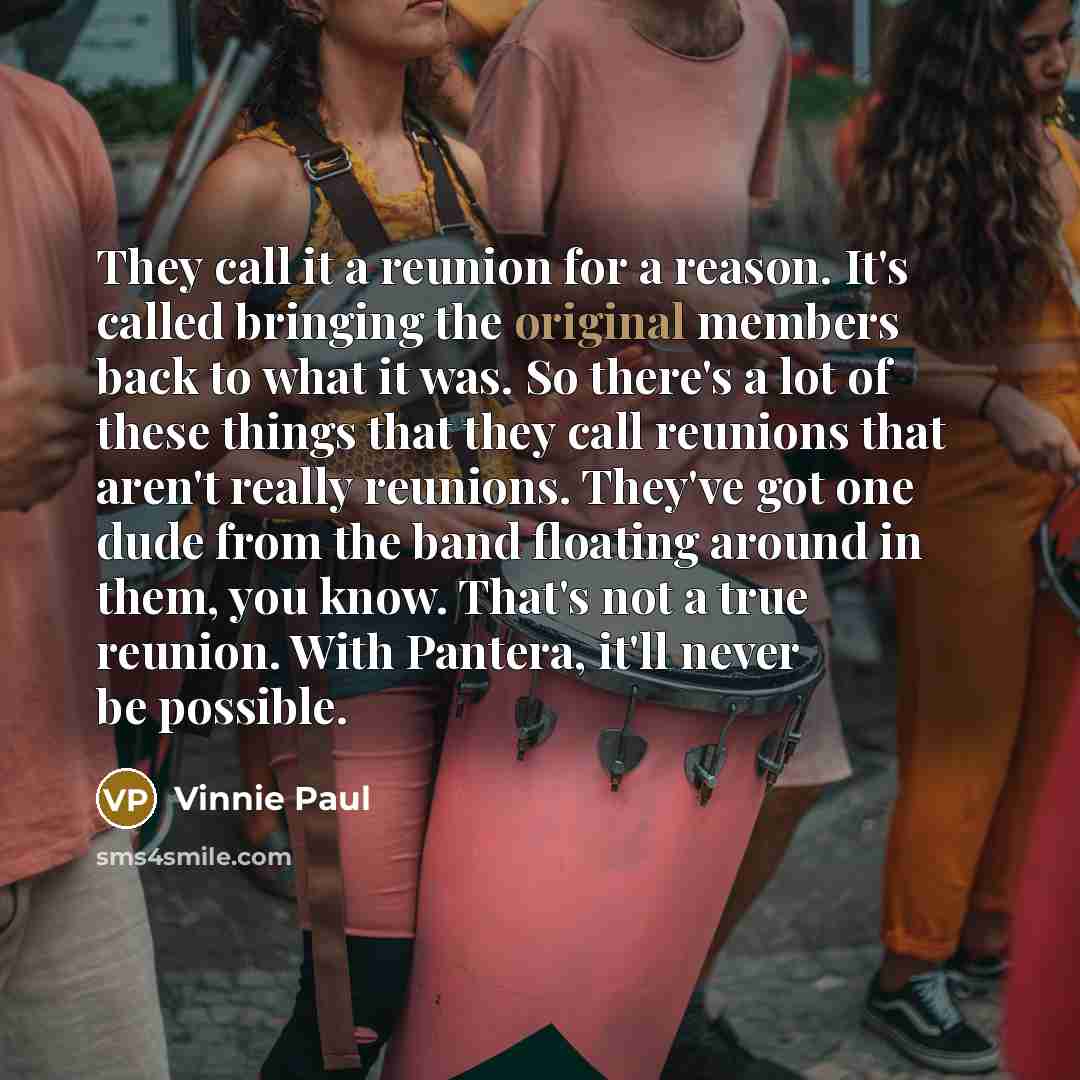 “They call it a reunion for a reason. It's called bringing the original members back to what it was. So there's a lot of these things that they call reunions that aren't really reunions. They've got one dude from the band floating around in them, you know. That's not a true reunion. With Pantera…” quote by Vinnie Paul