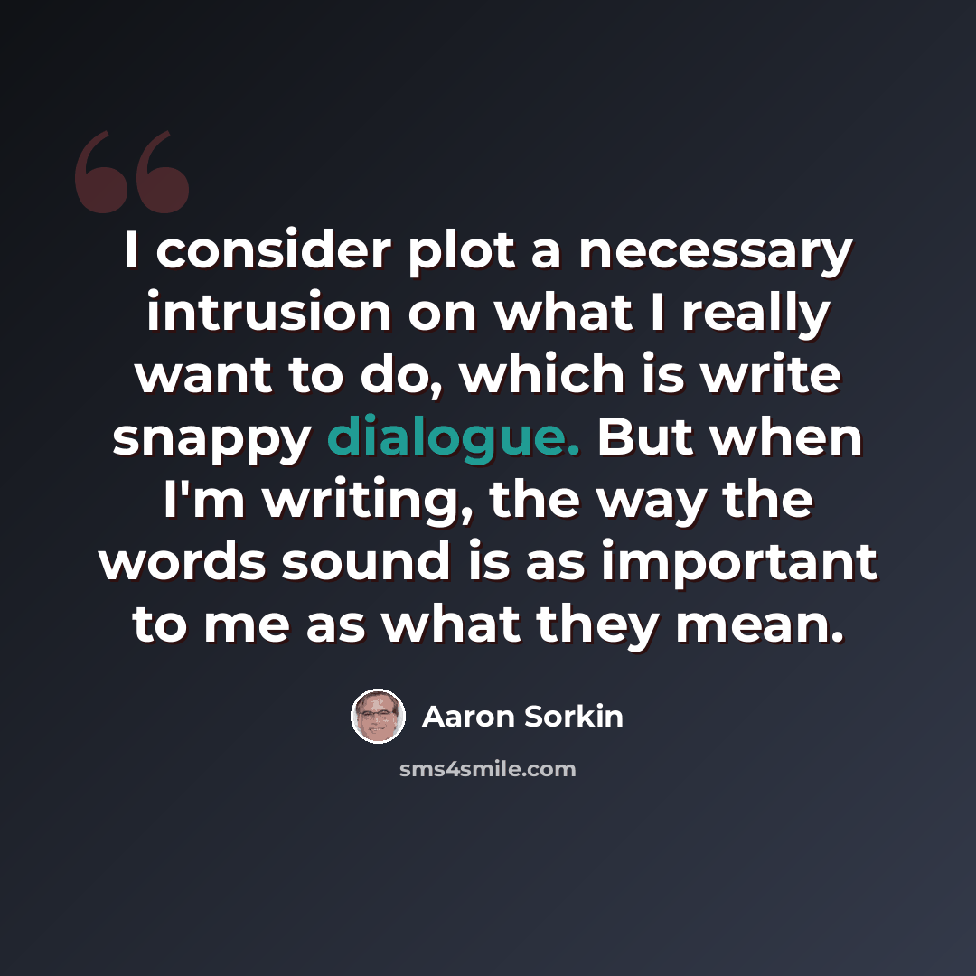 “I consider plot a necessary intrusion on what I really want to do, which is write snappy dialogue. But when I'm writing, the way the words sound is as important to me as what they mean.” quote by Aaron Sorkin