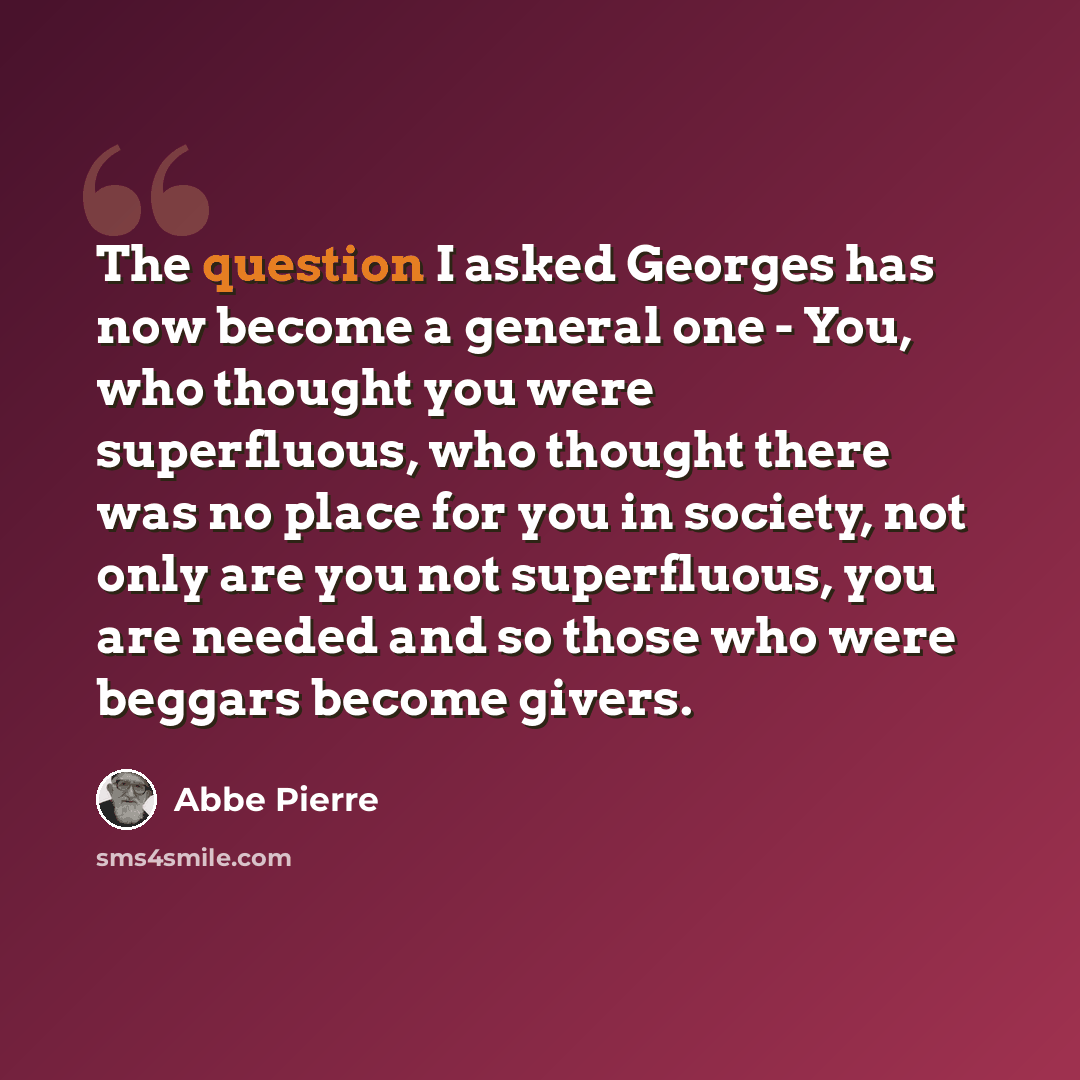 “The question I asked Georges has now become a general one - You, who thought you were superfluous, who thought there was no place for you in society, not only are you not superfluous, you are needed and so those who were beggars become givers.” quote by Abbe Pierre