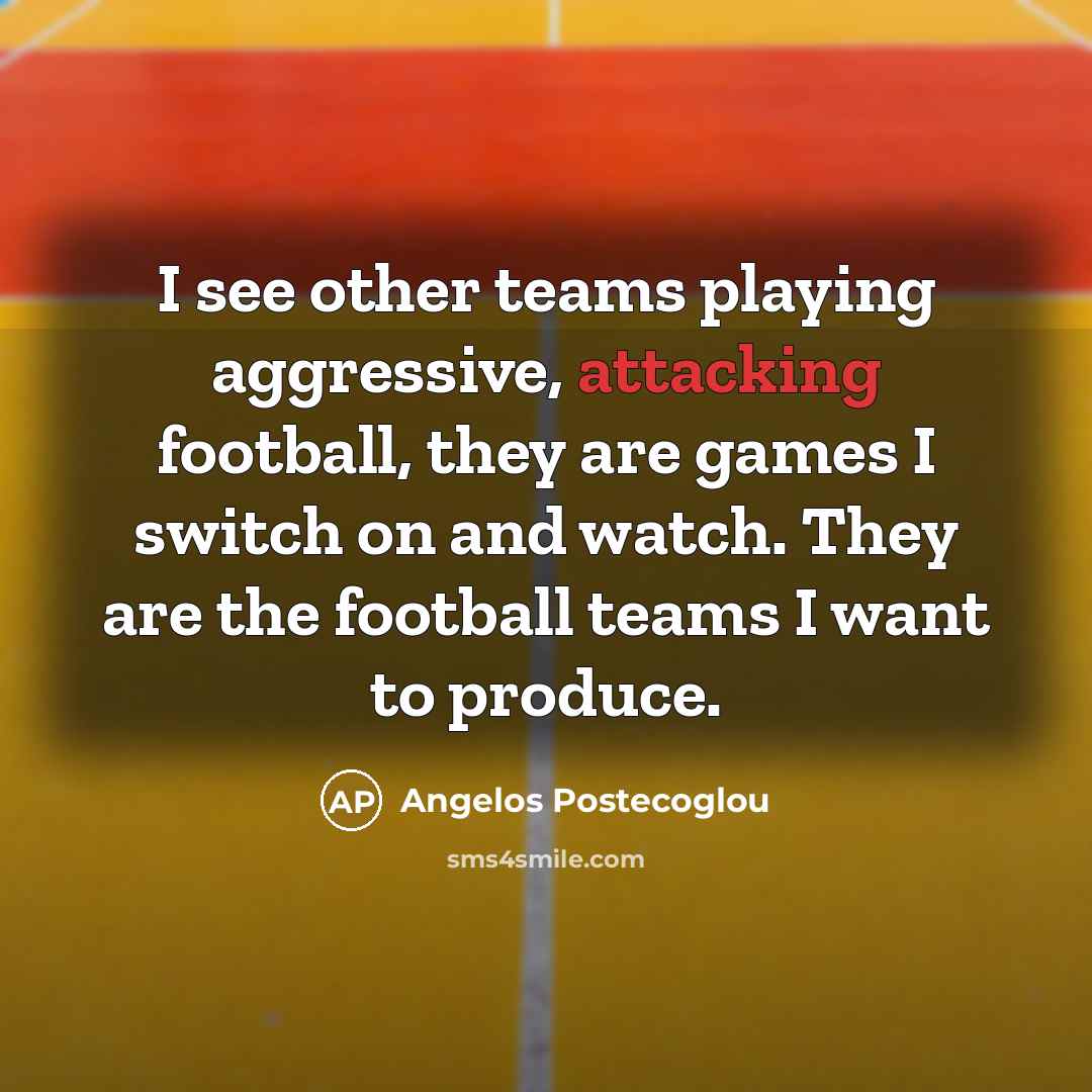 “I see other teams playing aggressive, attacking football, they are games I switch on and watch. They are the football teams I want to produce.” quote by Angelos Postecoglou