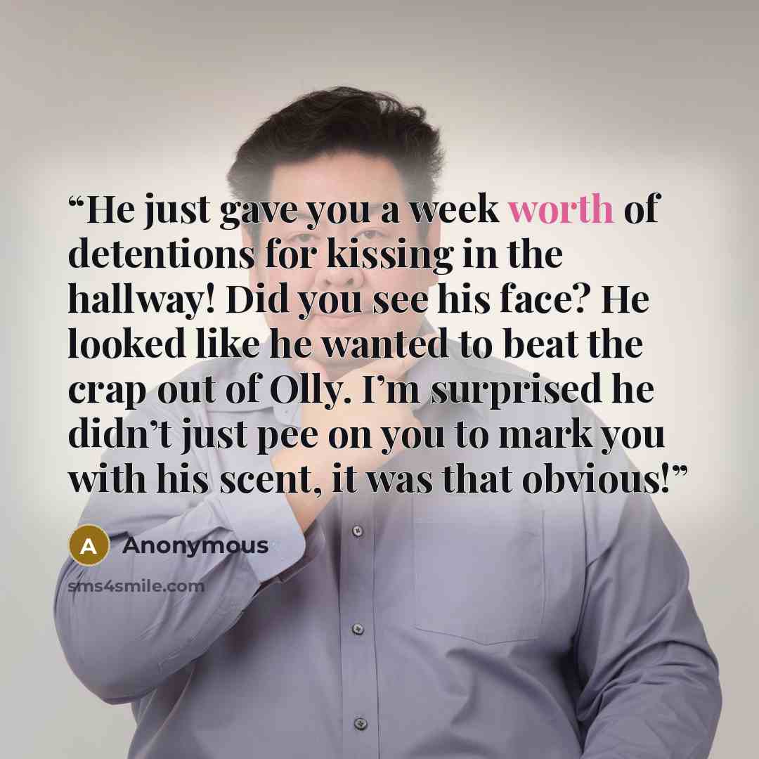 “He just gave you a week worth of detentions for kissing in the hallway! Did you see his face? He looked like he wanted to beat the crap out of Olly. I’m surprised he didn’t just pee on you to mark you with his scent, it was that obvious!” quote by Anonymous