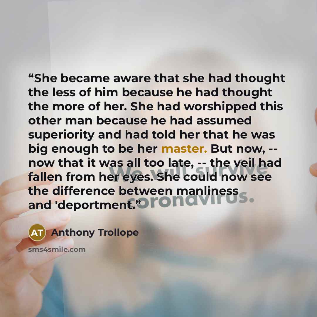 “She became aware that she had thought the less of him because he had thought the more of her. She had worshipped this other man because he had assumed superiority and had told her that he was big enough to be her master. But now, -- now that it was all too late, -- the veil had fallen from her…” quote by Anthony Trollope