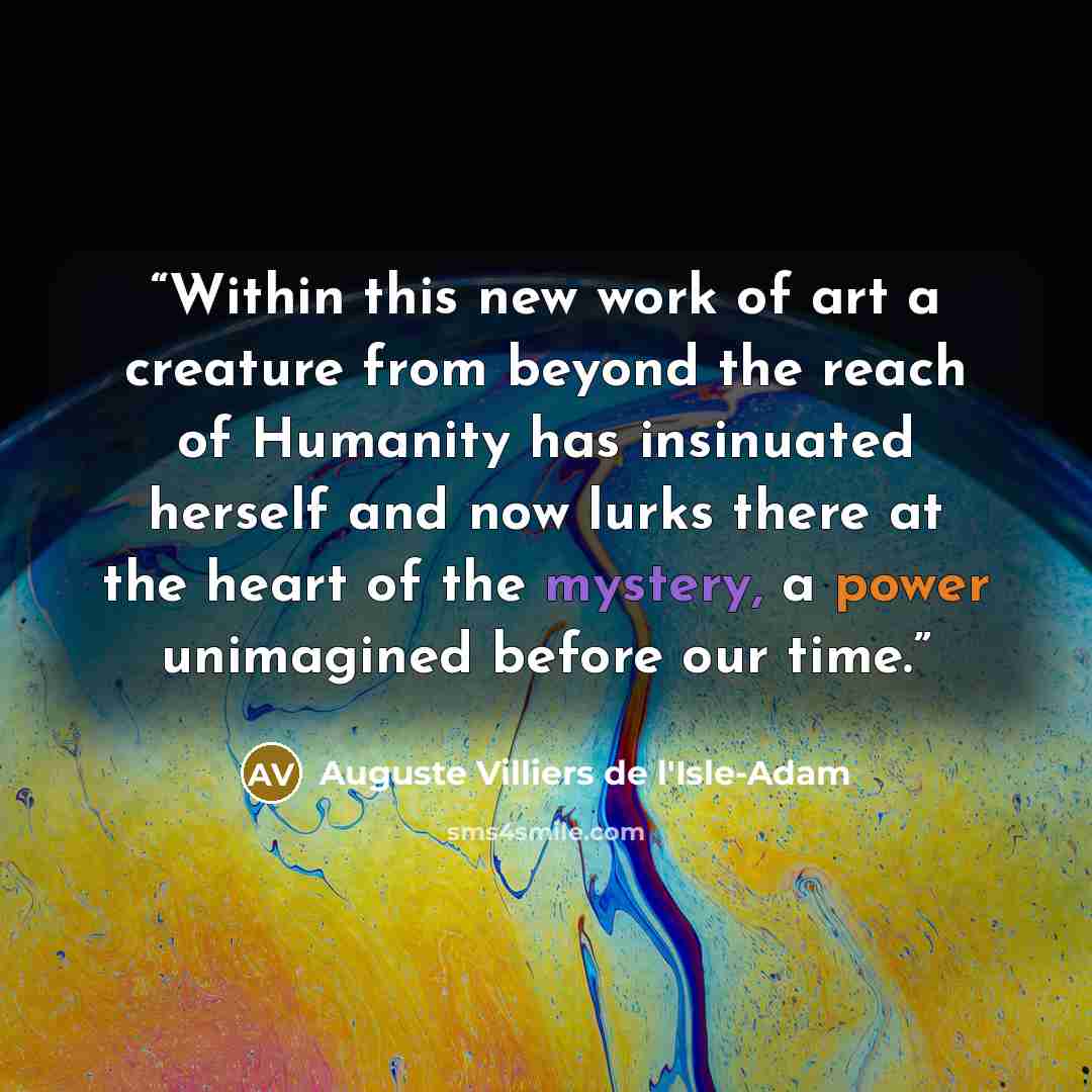 “Within this new work of art a creature from beyond the reach of Humanity has insinuated herself and now lurks there at the heart of the mystery, a power unimagined before our time.” quote by Auguste Villiers de l'Isle-Adam