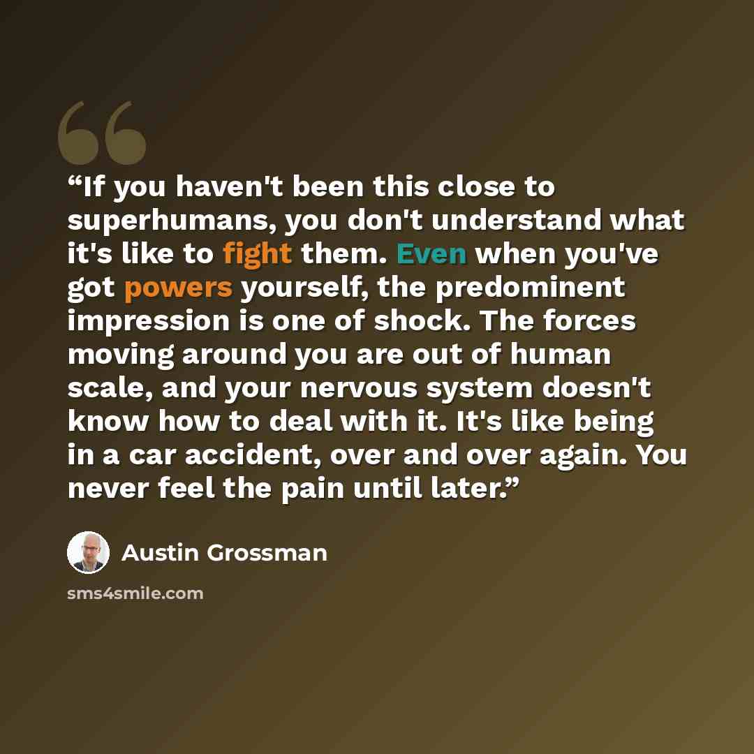 “If you haven't been this close to superhumans, you don't understand what it's like to fight them. Even when you've got powers yourself, the predominent impression is one of shock. The forces moving around you are out of human scale, and your nervous system doesn't know how to deal with it. It's…” quote by Austin Grossman