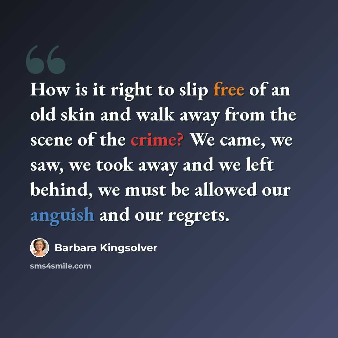 “How is it right to slip free of an old skin and walk away from the scene of the crime? We came, we saw, we took away and we left behind, we must be allowed our anguish and our regrets.” quote by Barbara Kingsolver