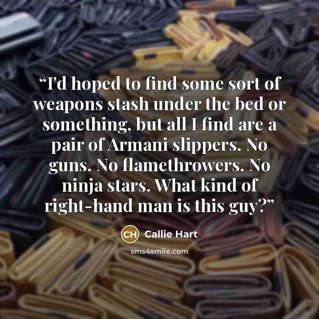 “I'd hoped to find some sort of weapons stash under the bed or something, but all I find are a pair of Armani slippers. No guns. No flamethrowers. No ninja stars. What kind of right-hand man is this guy?” quote by Callie Hart
