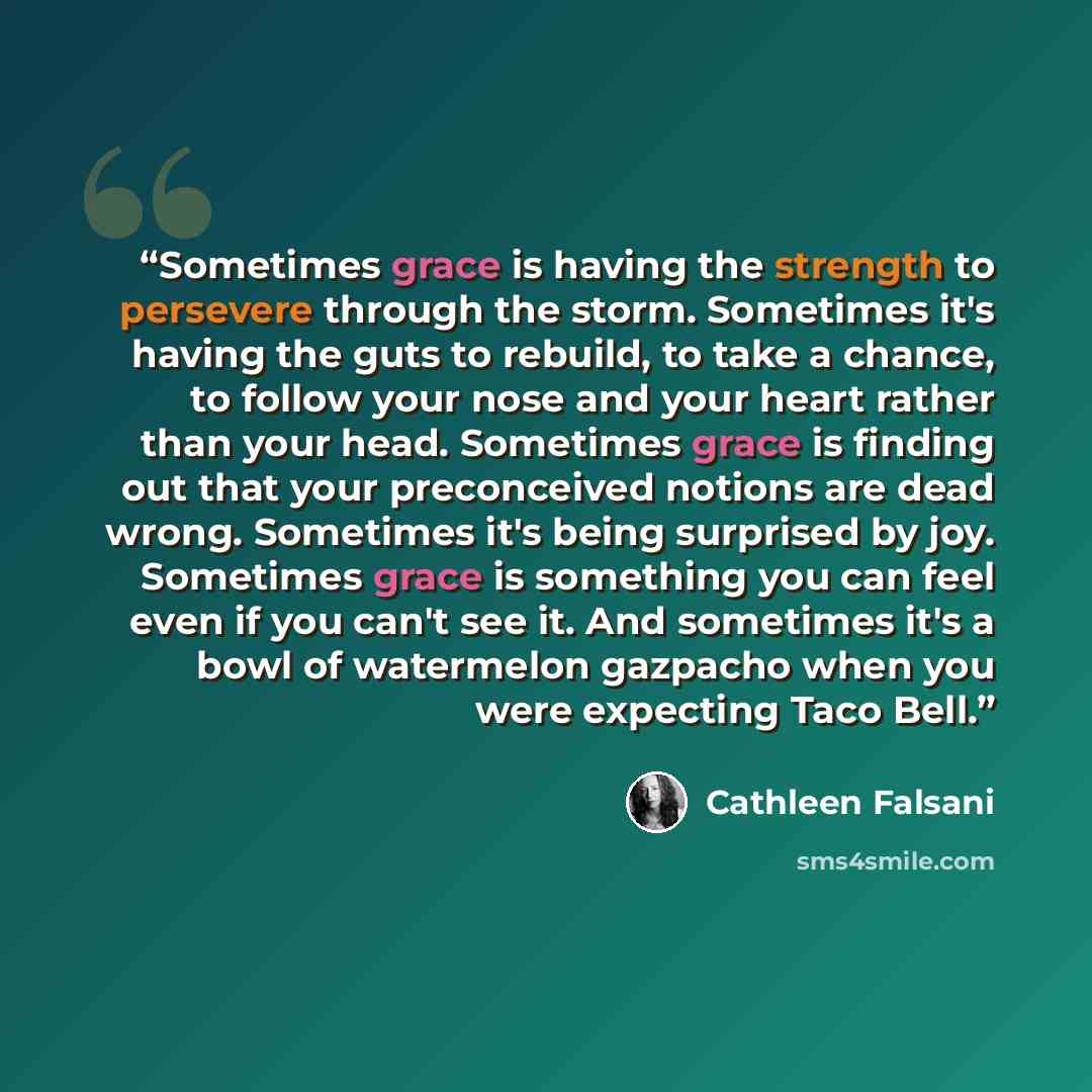 “Sometimes grace is having the strength to persevere through the storm. Sometimes it's having the guts to rebuild, to take a chance, to follow your nose and your heart rather than your head. Sometimes grace is finding out that your preconceived notions are dead wrong. Sometimes it's being surprised…” quote by Cathleen Falsani