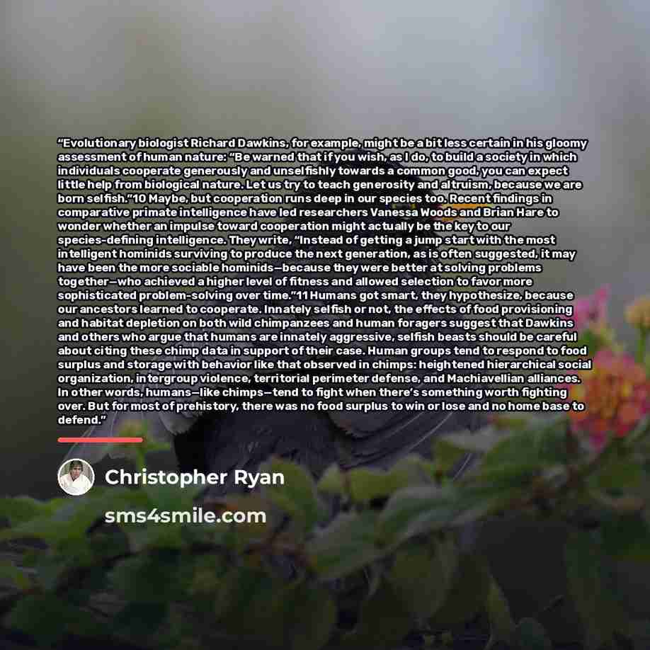 “Evolutionary biologist Richard Dawkins, for example, might be a bit less certain in his gloomy assessment of human nature: “Be warned that if you wish, as I do, to build a society in which individuals cooperate generously and unselfishly towards a common good, you can expect little help from…” quote by Christopher Ryan