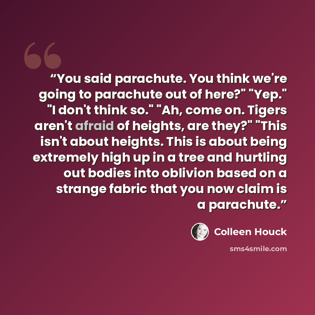 “You said parachute. You think we're going to parachute out of here?" "Yep." "I don't think so." "Ah, come on. Tigers aren't afraid of heights, are they?" "This isn't about heights. This is about being extremely high up in a tree and hurtling out bodies into oblivion based on a strange fabric that…” quote by Colleen Houck