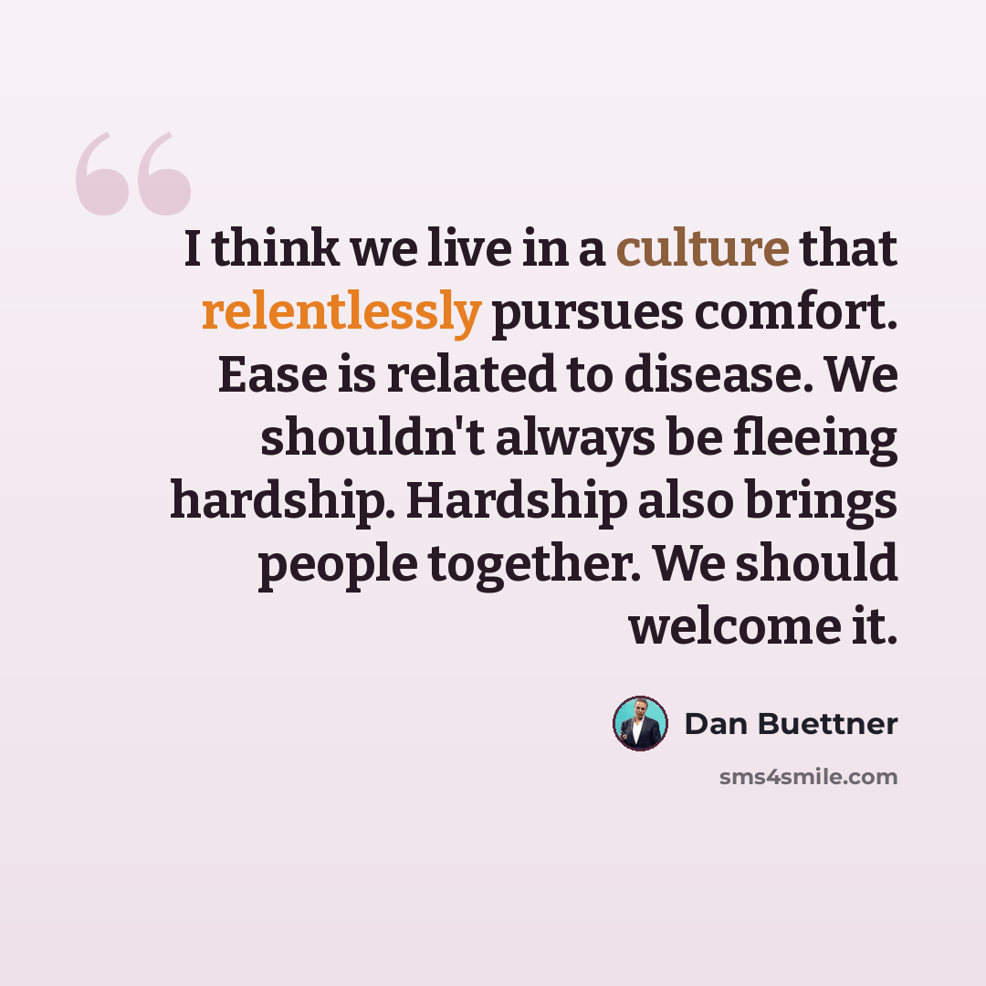 “I think we live in a culture that relentlessly pursues comfort. Ease is related to disease. We shouldn't always be fleeing hardship. Hardship also brings people together. We should welcome it.” quote by Dan Buettner