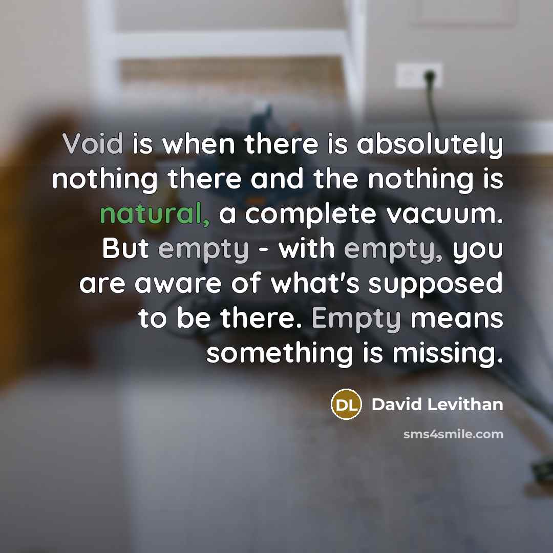 “Void is when there is absolutely nothing there and the nothing is natural, a complete vacuum. But empty - with empty, you are aware of what's supposed to be there. Empty means something is missing.” quote by David Levithan