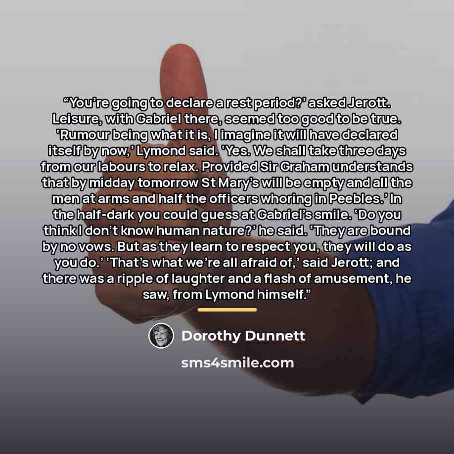 “You’re going to declare a rest period?’ asked Jerott. Leisure, with Gabriel there, seemed too good to be true. ‘Rumour being what it is, I imagine it will have declared itself by now,’ Lymond said. ‘Yes. We shall take three days from our labours to relax. Provided Sir Graham understands that by…” quote by Dorothy Dunnett