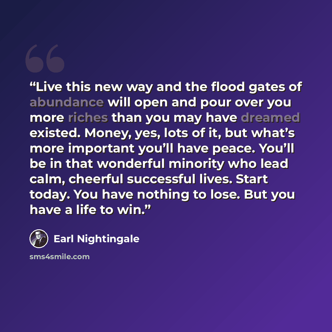“Live this new way and the flood gates of abundance will open and pour over you more riches than you may have dreamed existed. Money, yes, lots of it, but what’s more important you’ll have peace. You’ll be in that wonderful minority who lead calm, cheerful successful lives. Start today. You have…” quote by Earl Nightingale