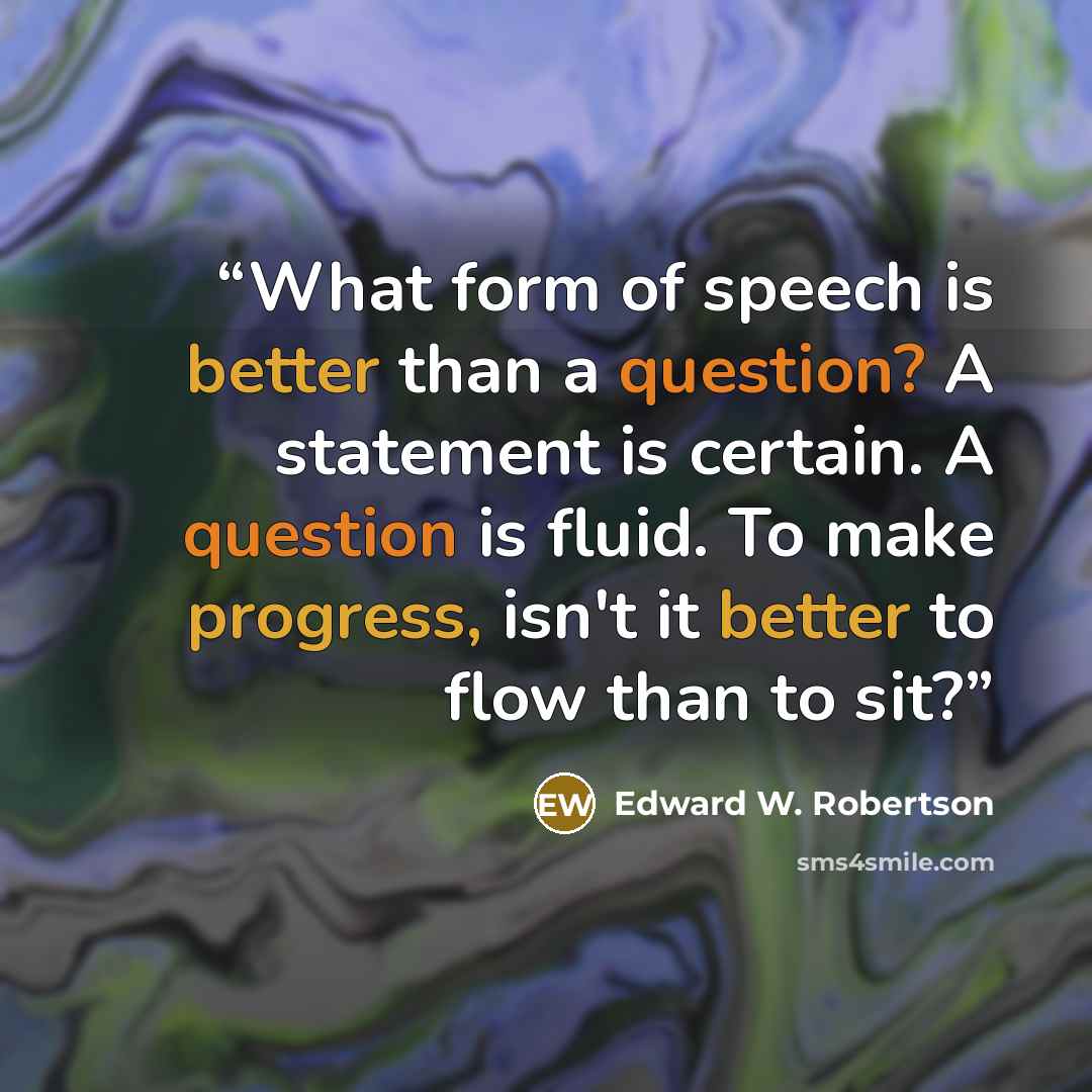 “What form of speech is better than a question? A statement is certain. A question is fluid. To make progress, isn't it better to flow than to sit?” quote by Edward W. Robertson