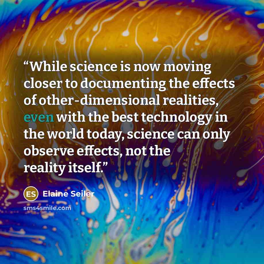 “While science is now moving closer to documenting the effects of other-dimensional realities, even with the best technology in the world today, science can only observe effects, not the reality itself.” quote by Elaine Seiler