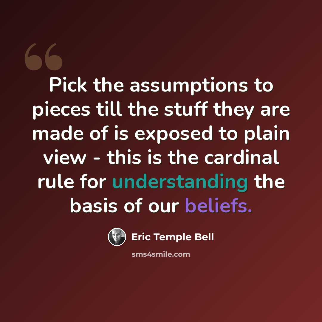 “Pick the assumptions to pieces till the stuff they are made of is exposed to plain view - this is the cardinal rule for understanding the basis of our beliefs.” quote by Eric Temple Bell