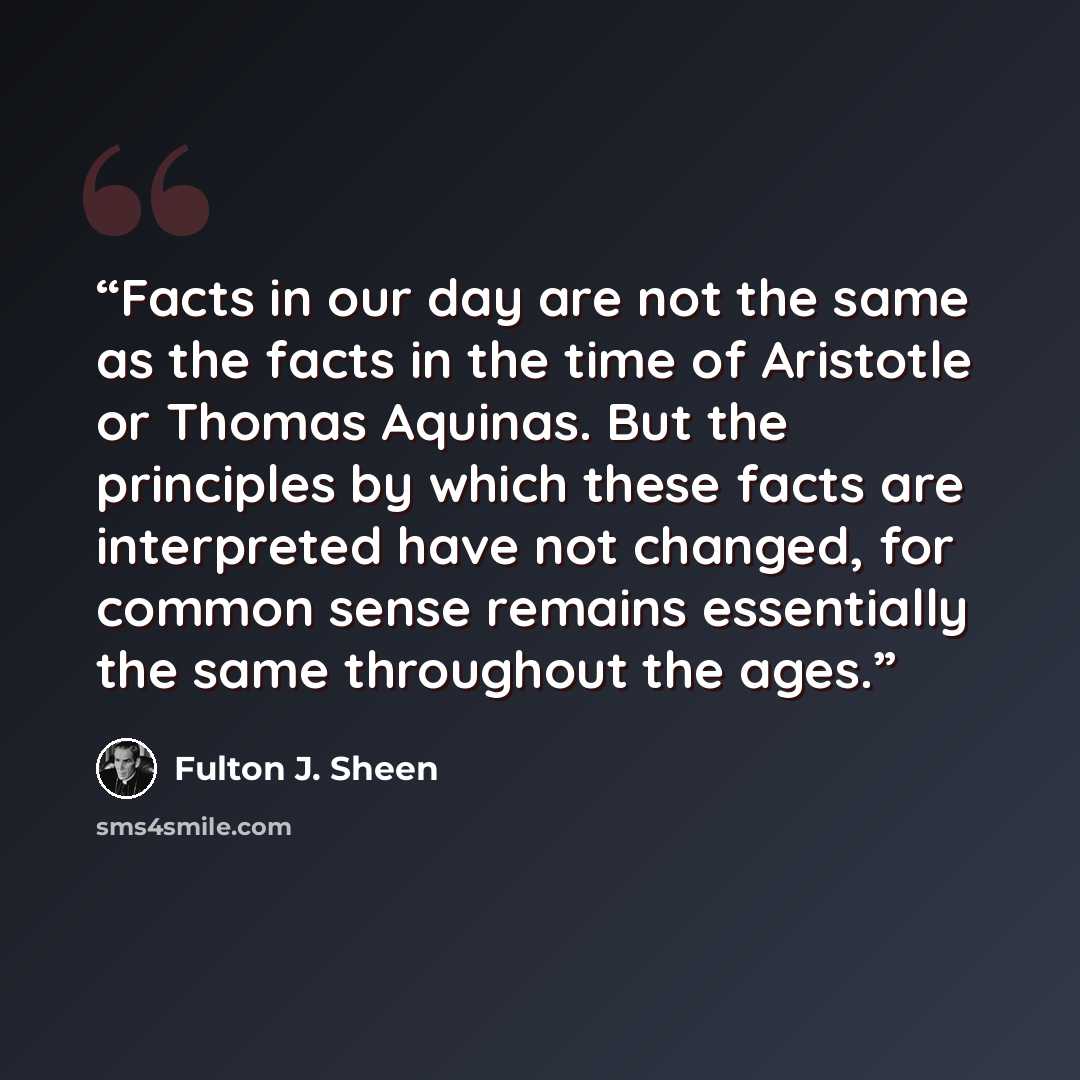 “Facts in our day are not the same as the facts in the time of Aristotle or Thomas Aquinas. But the principles by which these facts are interpreted have not changed, for common sense remains essentially the same throughout the ages.” quote by Fulton J. Sheen