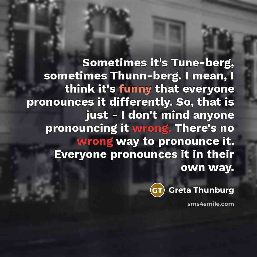 “Sometimes it's Tune-berg, sometimes Thunn-berg. I mean, I think it's funny that everyone pronounces it differently. So, that is just - I don't mind anyone pronouncing it wrong. There's no wrong way to pronounce it. Everyone pronounces it in their own way.” quote by Greta Thunburg