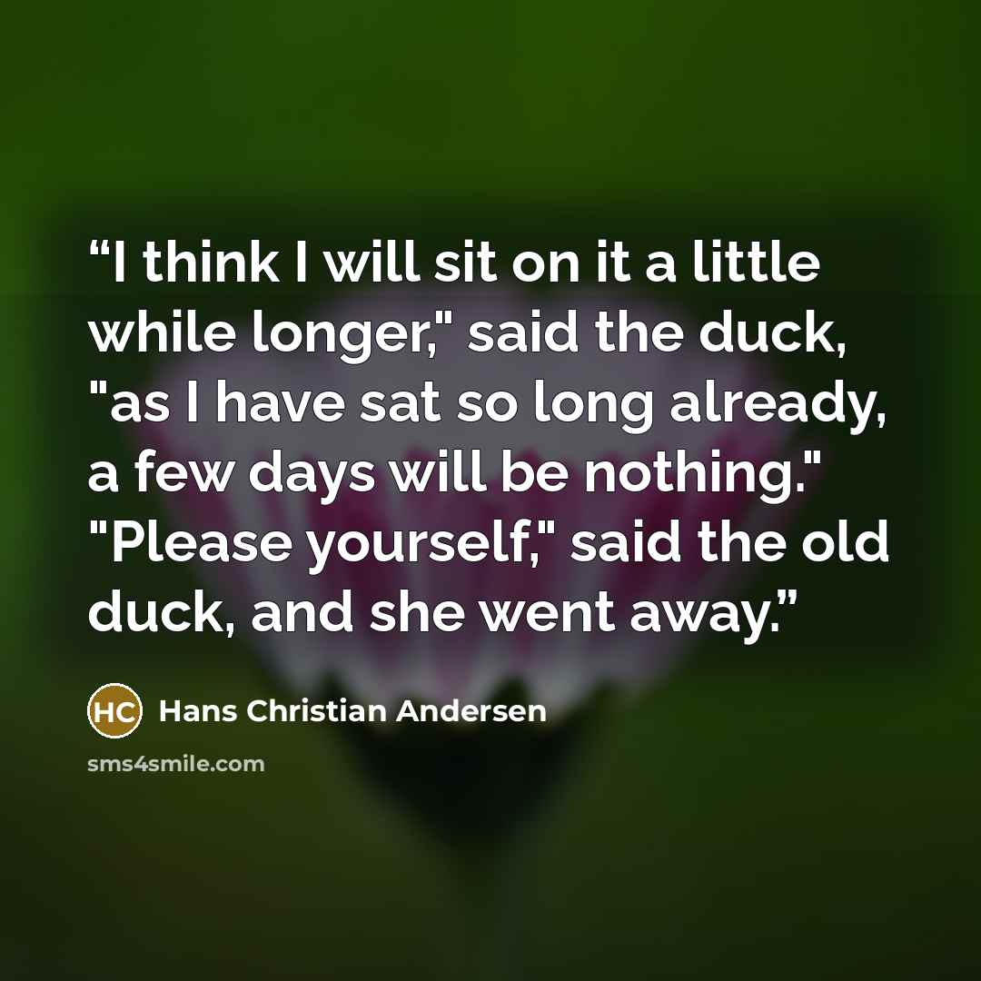 “I think I will sit on it a little while longer," said the duck, "as I have sat so long already, a few days will be nothing." "Please yourself," said the old duck, and she went away.” quote by Hans Christian Andersen