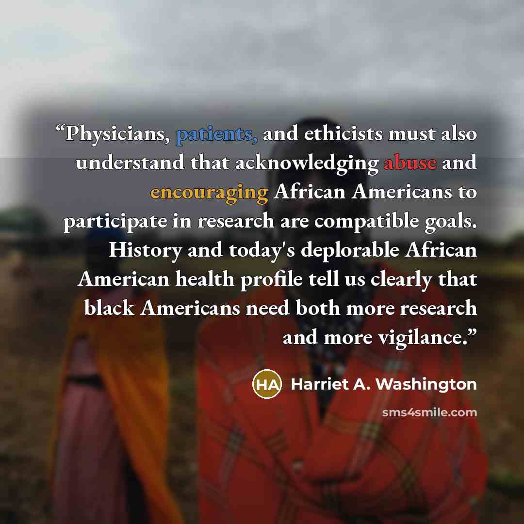 “Physicians, patients, and ethicists must also understand that acknowledging abuse and encouraging African Americans to participate in research are compatible goals. History and today's deplorable African American health profile tell us clearly that black Americans need both more research and more…” quote by Harriet A. Washington