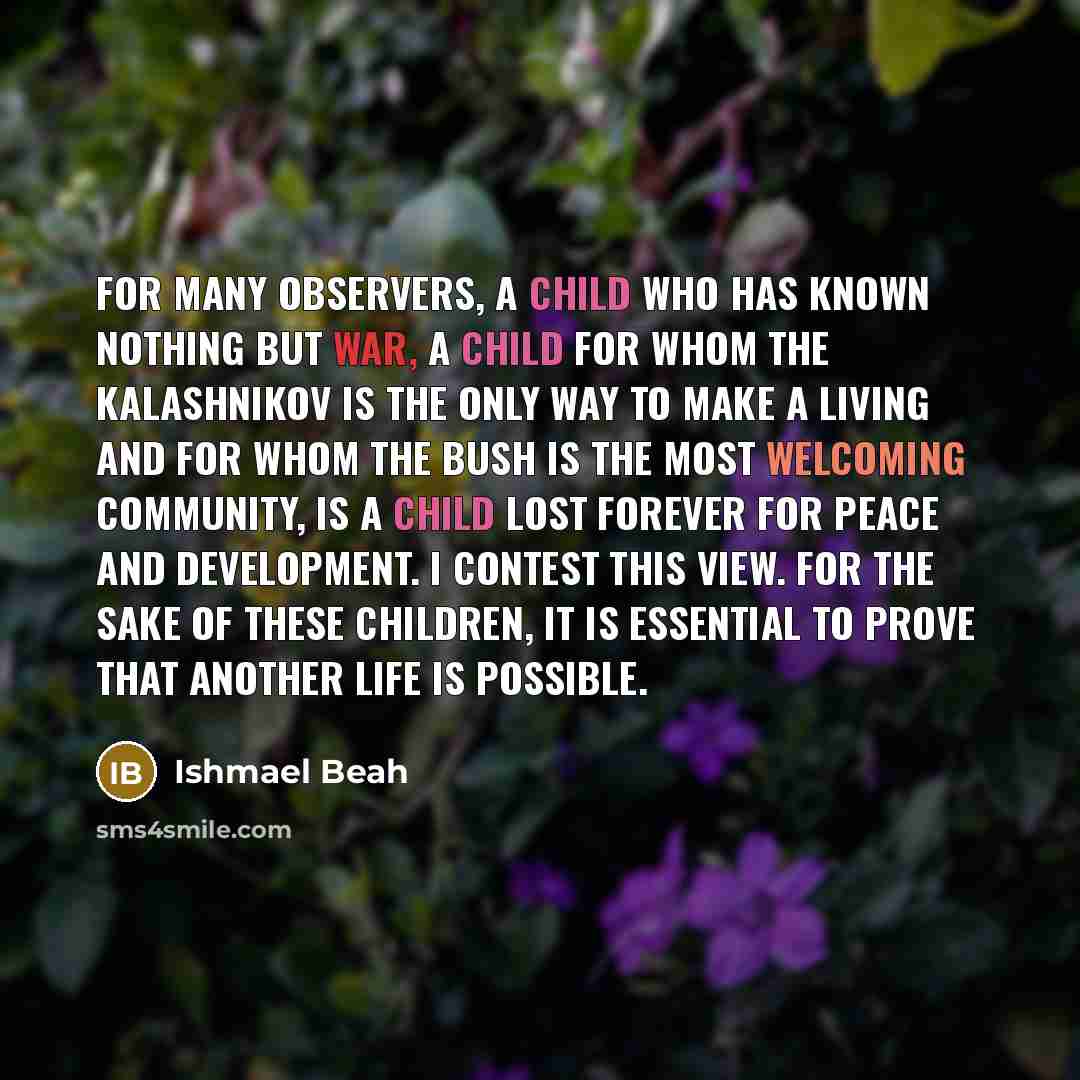 “For many observers, a child who has known nothing but war, a child for whom the Kalashnikov is the only way to make a living and for whom the bush is the most welcoming community, is a child lost forever for peace and development. I contest this view. For the sake of these children, it is…” quote by Ishmael Beah