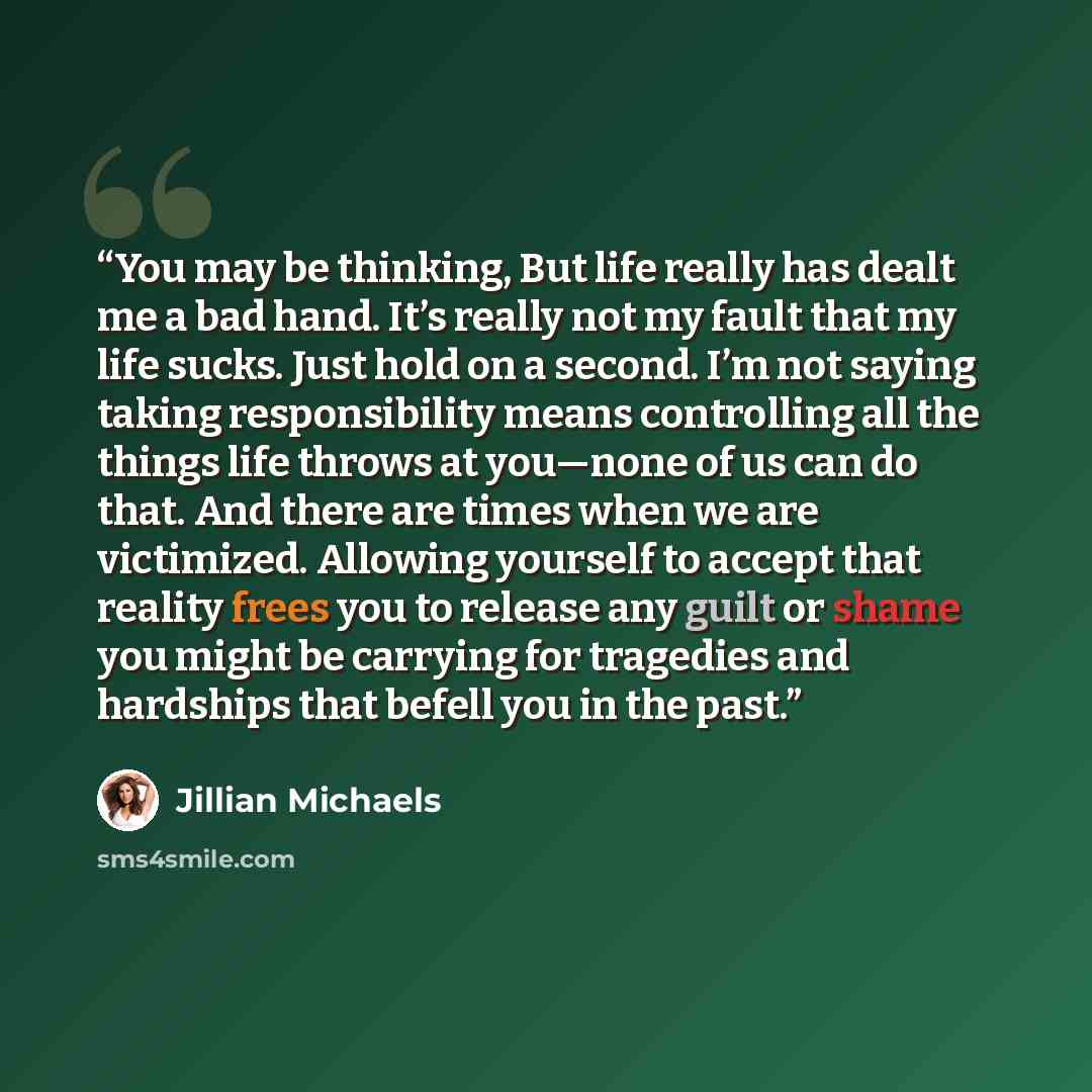 “You may be thinking, But life really has dealt me a bad hand. It’s really not my fault that my life sucks. Just hold on a second. I’m not saying taking responsibility means controlling all the things life throws at you—none of us can do that. And there are times when we are victimized. Allowing…” quote by Jillian Michaels