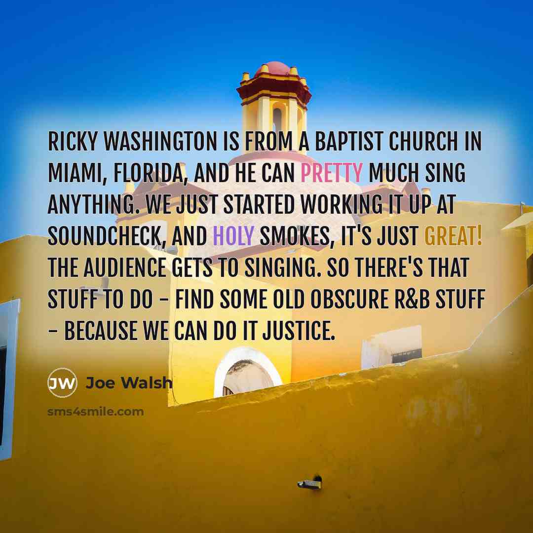 “Ricky Washington is from a Baptist church in Miami, Florida, and he can pretty much sing anything. We just started working it up at soundcheck, and holy smokes, it's just great! The audience gets to singing. So there's that stuff to do - find some old obscure R&B stuff - because we can do it…” quote by Joe Walsh
