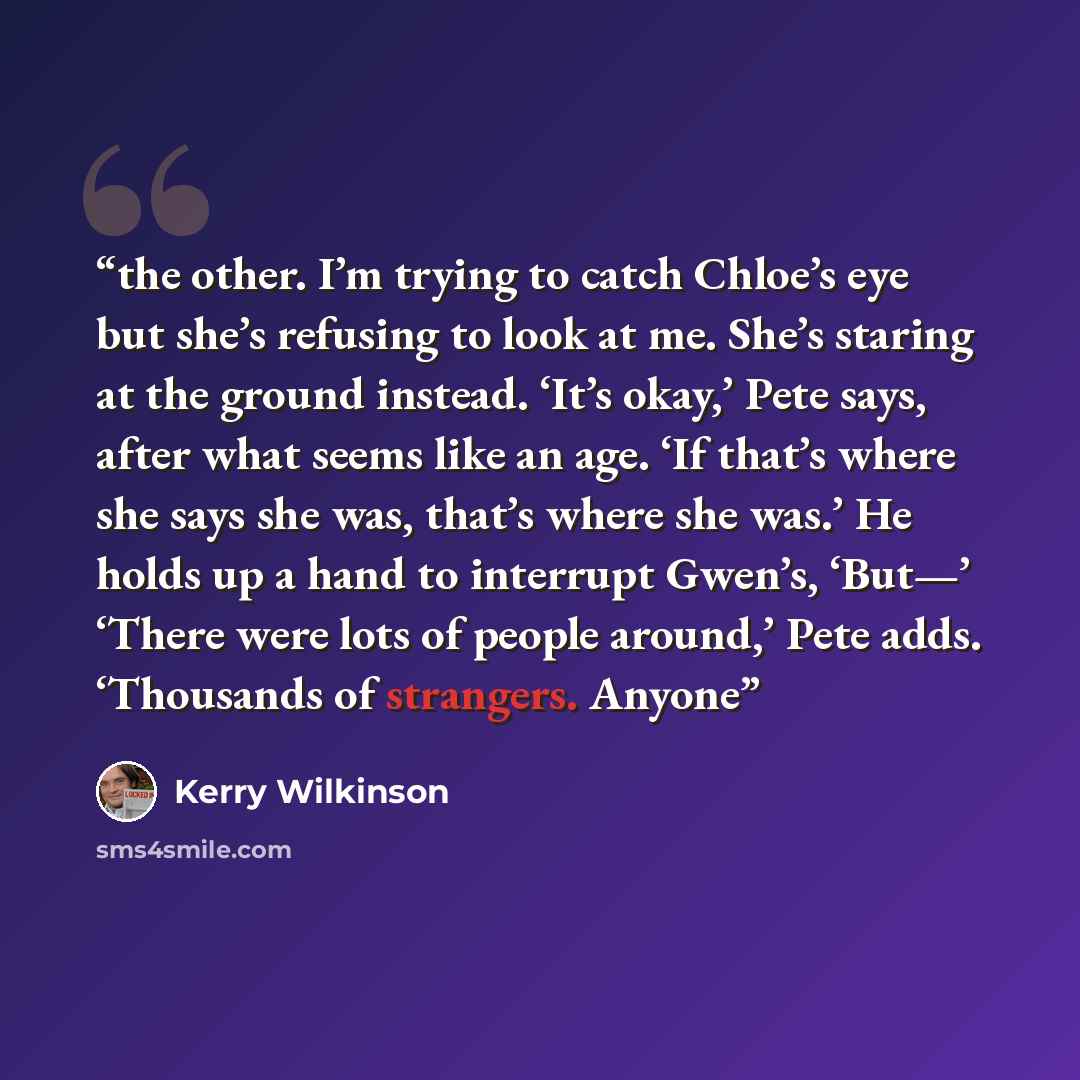 “the other. I’m trying to catch Chloe’s eye but she’s refusing to look at me. She’s staring at the ground instead. ‘It’s okay,’ Pete says, after what seems like an age. ‘If that’s where she says she was, that’s where she was.’ He holds up a hand to interrupt Gwen’s, ‘But—’ ‘There were lots of…” quote by Kerry Wilkinson