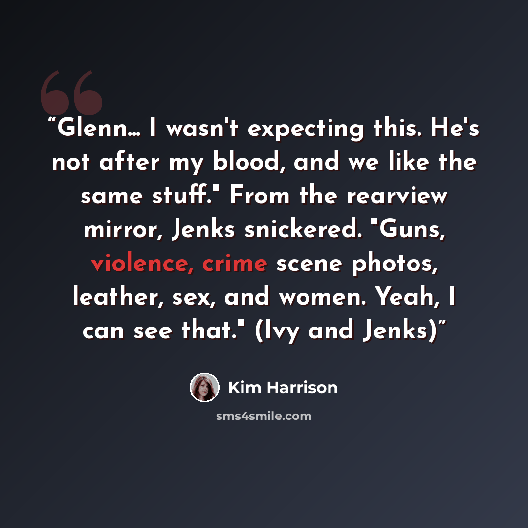 “Glenn... I wasn't expecting this. He's not after my blood, and we like the same stuff." From the rearview mirror, Jenks snickered. "Guns, violence, crime scene photos, leather, sex, and women. Yeah, I can see that." (Ivy and Jenks)” quote by Kim Harrison