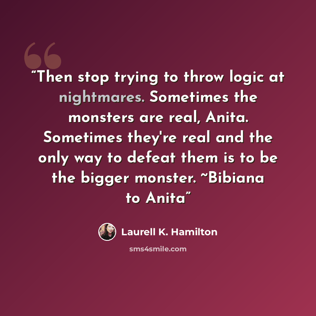 “Then stop trying to throw logic at nightmares. Sometimes the monsters are real, Anita. Sometimes they're real and the only way to defeat them is to be the bigger monster. ~Bibiana to Anita” quote by Laurell K. Hamilton