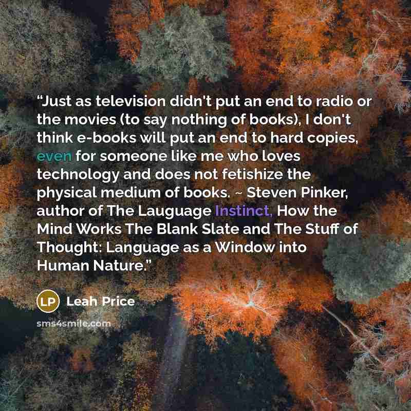 “Just as television didn't put an end to radio or the movies (to say nothing of books), I don't think e-books will put an end to hard copies, even for someone like me who loves technology and does not fetishize the physical medium of books. ~ Steven Pinker, author of The Lauguage Instinct, How the…” quote by Leah Price
