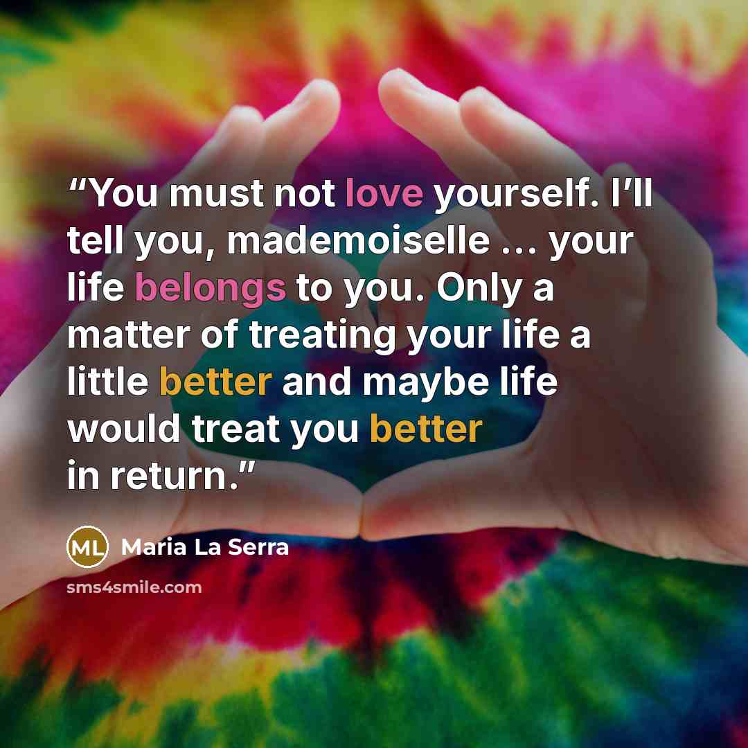 “You must not love yourself. I’ll tell you, mademoiselle … your life belongs to you. Only a matter of treating your life a little better and maybe life would treat you better in return.” quote by Maria La Serra